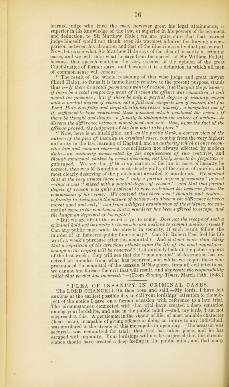 learned judge who tried the case, however great his legal attainments, is superior in his knowledge of the law, or superior in his powers of discernment and deduction, to Sir Matthew Hale ; we are quite sure that that learned judge himself would not thank even his warmest admirer for drawing a com- parison between his character and that of the illustrious individual just named. Now, let us see what Sir Matthew Hale says of the plea of insanity in criminal cases, and we will take what he says from the speech of Sir William Follett, because that speech contains the very essence of the opinion of the great Chief Justice of former days, and because it is a definition in which all men of common sense will concur:— “ The result of the whole reasoning of this wise judge and great lawyer (Lord Hale), so far as it is immediately relative to the present purpose, stands thus :—If there he a total permanent xoant of reason, it will acquit the prisoner ; if there he a total temporary want of it when the offence was committed, it will acquit the prisoner ; but if there he only a partial degree of insanity, mixed with a partial degree of reason, not a full and complete use of reason, hut (as Lord Hale carefully and emphatically expresses himself) a competent use of it, stiff dent to have restrained those passions which produced the crime; if there he thought and design—a faculty to distinguish the nature of actions—to discern the difference between moral good and evil—then, upon the fact of the offence proved, the judgment of the law must take place)' “ Now, here is an intelligible, and, as the public think, a correct view of the nature of the plea of insanity in criminal cases, coming from the very highest authority in the law learning of England, an authority which at once recon- ciles law and common sense—a reconciliation not always effected by modern dicta—an authority consecrated hy the acquiescence of two centuries, and though somewhat shaken hy recent decisions, not likely soon to he forgotten or gainsayed. We say that ^/this explanation of the law in cases of insanity be correct, then waas M'Naughton most clearly guilty of the crime of murder, and most clearly deserving of the punishment awarded to murderers. We contend that at the very utmost there was “ only a partial degree of insanity” proved —that it was “ mixed with a partial degree of reason”—and that that partial degree of reason was quite sufficient to have restrained the assassin from the commission of his crime. We contend that there was “ thought and design— a faculty to distinguish the nature of actions—to discern the difference between moral good and evil;” and from a diligent examination of the evidence, we can- not hut come to the conclusion that a murderer has been suffered to escape, and the hangman deprived of his rights ! “ But we are afraid the worst is yet to come. Does not the escape of such a criminal hold out impunity to those who are inclined to commit similar crimes ? Can any public man walk the streets in security, if such result follow the murder of an innocent public functionary ? Can Sir Robert Peel feel his life w'orth a week’s purchase after this acquittal ? And is it not more than likely that a repetition of the atrocious attacks upon the life of the most august per- sonage in the empire will he renewed ? Let anybody look at the police reports of the last week ; they will see that the “ monomania” of destruction has re- ceived an impulse from what has occurred, and whilst we acquit those who pronounced the acquittal of the assassin M‘Naughten, from all evil intentions, we cannot but foresee the evil that will result, and deprecate the responsibility which that verdict has incurred.”—{Yxom Sunday Times, March 12th, 1843.) “PLEA OF INSANITY IN CRIMINAL CASES. The LORD CHANCELLOR then rose and said,—My lords, I have felt anxious at the earliest possible day to call your lordships’ attention to the sub- ject of the notice I gave on a former occasion with reference to a late trial. The circumstances connected with that trial have created a deep sensation among your lordships, and also in the public mind and, my lords, I am not surprised at this. A gentleman in the vigour of life, of most amiable character (hear, hear), incapable of giving offence or doing an injury to any individual, was murdered in the streets of this metropolis in open day. The assassin was secured—was committed for trial; that trial has taken place, and he has escaped with impunity. Your lordships will not be surprised that this circum- stance should have created a deep feeling in the public mind, and that many