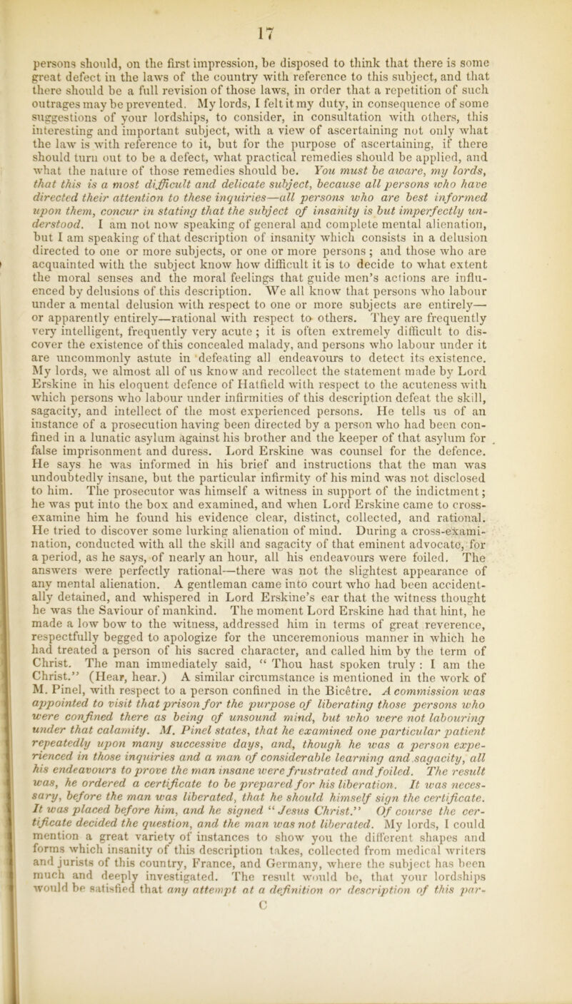 persons should, on the first impression, be disposed to think that there is some great defect in tlie laws of the country with reference to this subject, and that there should be a full revision of those laws, in order that a repetition of such outrages may be prevented, My lords, I felt it my duty, in consequence of some suggestions of your lordships, to consider, in consultation with others, this interesting and important subject, with a view of ascertaining not only wliat the law is with reference to it, but for the purpose of ascertaining, if there should turn out to be a defect, what practical remedies should be applied, and what the nature of those remedies should be. You must he moare, my lords, that this is a most difficult and delicate subject, because all persons %oho have directed their attention to these inquiries—all persons who are best informed upon them, concur in stating that the subject of insanity is but imperfectly un- derstood. I am not now speaking of general and complete mental alienation, but I am speaking of that description of insanity which consists in a delusion directed to one or more subjects, or one or more persons; and those who are acquainted with the subject know how ditficirlt it is to decide to what extent the moral senses and the moral feelings that guide men’s actions are influ- enced by delusions of this description. We all know that persons who labour under a mental delirsion with respect to one or more subjects are entirely— or apparently entirely—rational with respect ta others. They are frequently very intelligent, frequently very acute ; it is often extremely difficult to dis- cover the existence of this concealed malady, and persons who labour under it are uncommonly astute in ‘defeating all endeavours to detect its existence. My lords, we almost all of us know and recollect the statement made by Lord Erskine in his eloquent defence of Hatfield with respect to the acuteness with which persons who labour under infirmities of this description defeat the skill, sagacity, and intellect of the most experienced persons. He tells us of an instance of a prosecution having been directed by a person who had been con- fined in a lunatic asylum against his brother and the keeper of that asylum for false imprisonment and duress. Lord Erskine was counsel for the defence. He says he was informed in his brief and instructions that the man was undoubtedly insane, but the particular infirmity of his mind was not disclosed to him. The prosecutor was himself a witness in support of the indictment; he was put into the box and examined, and when Lord Erskine came to cross- examine him he found his evidence clear, distinct, collected, and rational. He tried to discover some lurking alienation of mind. During a cross-exami- nation, conducted with all the skill and sagacity of that eminent advocate, for a period, as he says, of nearly an hour, all his endeavours were foiled. The answers were perfectly rational—there was not the slightest appearance of any mental alienation. A gentleman came into court who had been accident- ally detained, and whispered in Lord Erskine’s ear that the witness thought he was the Saviour of mankind. The moment Lord Erskine had that hint, he made a low bow to the witness, addressed him in terms of great reverence, respectfully begged to apologize for the unceremonious manner in which he had treated a person of his sacred character, and called him by the term of Christ, The man immediately said, “ Thou hast spoken truly : I am the Christ.” (Hear, hear.) A similar circumstance is mentioned in the work of M. Pinel, with respect to a person confined in the Bicetre. A commission was appointed to visit that prison for the purpose of liberating those persons who were confined there as being of unsound mind, but who were not labouring under that calamity. M. Pinel states, that he examined oyie particular patient repeatedly upon many successive days, and, though he was a person expe- rienced in those inquiries and a man of considerable learning and sagacity, all his endeavours to prove the man insane were frustrated and foiled. The result was, he ordered a certifieate to be prepared for his liberation. It was neces- sary, before the man was liberated, that he should himself sign the certificate. It was placed before him, and he signed Jesus Christ.’^ Of course the cer- tificate decided the question, and the man was not liberated. My lords, I could mention a great variety of instances to show you the different shapes and forms which insanity of this description takes, collected from medical writers and jurists of this country, France, and Germany, where the subject has been much and deeply investigated. The result would be, that your lordships would be satisfied that any attempt at a definition nr description of this per- il