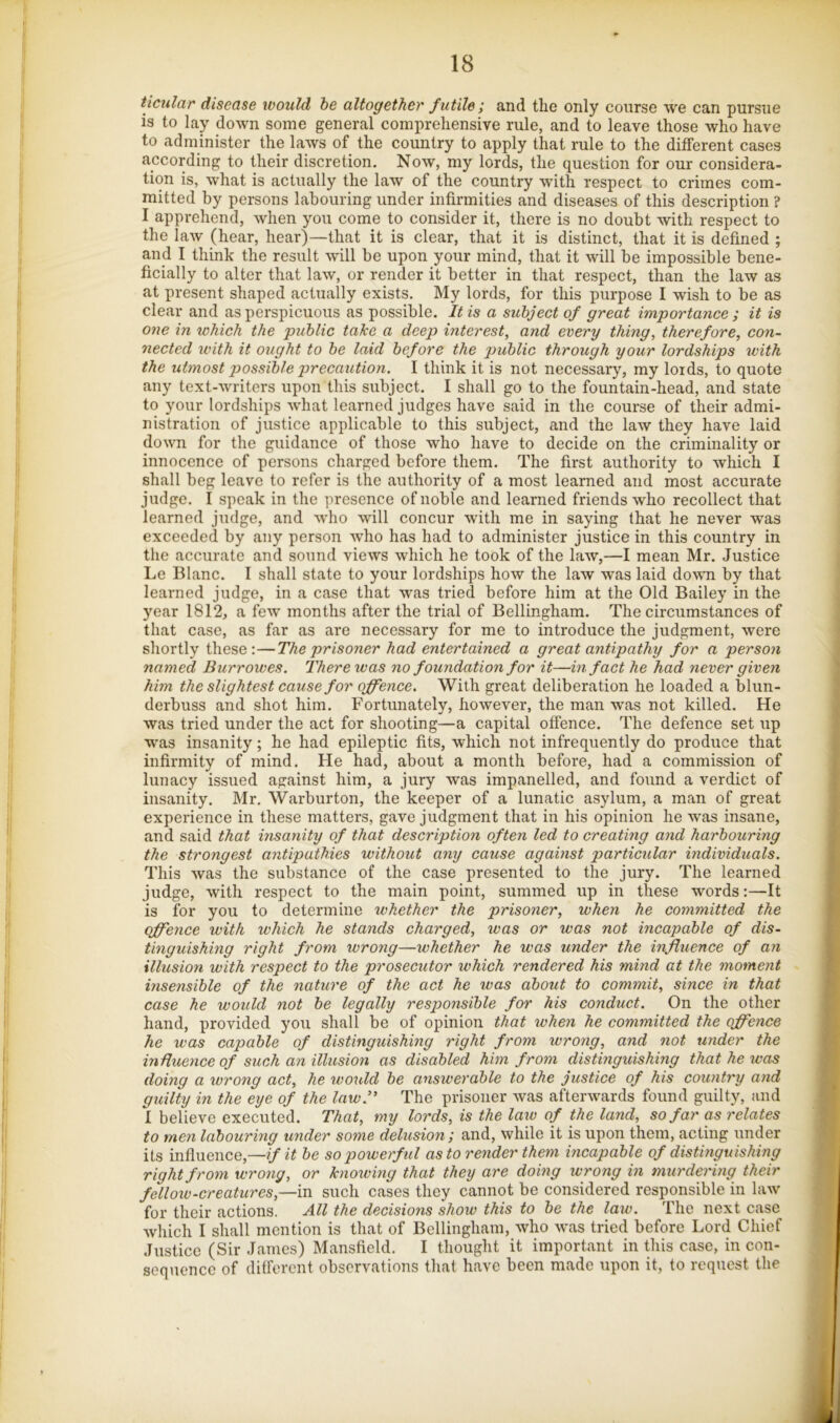 ticular disease would he altogether f utile ; and the only course we can pursue is to lay down some general comprehensive rule, and to leave those who have to administer the laws of the country to apply that rule to the different cases according to their discretion. Now, my lords, the question for our considera- tion is, what is actually the law of the country with respect to crimes com- mitted by persons labouring under infirmities and diseases of this description ? I apprehend, when you come to consider it, there is no doubt with respect to the law (hear, hear)—that it is clear, that it is distinct, that it is defined ; and I think the result will be upon your mind, that it will be impossible bene- ficially to alter that law, or render it better in that respect, than the law as at present shaped actually exists. My lords, for this purpose I wish to be as clear and as perspicuous as possible. It is a subject of great importance ; it is one in which the public take a deep interest, and every thing, therefore, con- nected with it ought to be laid before the public through your lordships with the utmost possible precaution. I think it is not necessary, my lords, to quote any text-writers upon this subject. I shall go to the fountain-head, and state to your lordships what learned judges have said in the course of their admi- nistration of justice applicable to this subject, and the law they have laid down for the guidance of those who have to decide on the criminality or innocence of persons charged before them. The first authority to which I shall beg leave to refer is the authority of a most learned and most accurate judge. I speak in the presence of noble and learned friends who recollect that learned judge, and who will concur with me in saying that he never was exceeded by any person who has had to administer justice in this country in the accurate and sound views which he took of the law,—I mean Mr. Justice Le Blanc. I shall state to your lordships how the law was laid down by that learned judge, in a case that was tried before him at the Old Bailey in the year 1812, a few months after the trial of Bellingham. The circumstances of that case, as far as are necessary for me to introduce the judgment, were shortly these:—The prisoner had entertained a great antipathy for a person named Burrowes. There was no foundation for it—in fact he had never given hbn the slightest cause for offence. With great deliberation he loaded a blun- derbuss and shot him. Fortunately, however, the man was not killed. He was tried under the act for shooting—a capital offence. The defence set up w'as insanity; he had epileptic fits, which not infrequently do produce that infirmity of mind. He had, about a month before, had a commission of lunacy issued against him, a jury was impanelled, and found a verdict of insanity. Mr. Warburton, the keeper of a lunatic asylum, a man of great experience in these matters, gave judgment that in his opinion he was insane, and said that insanity of that description often led to creating and harbouring the strongest antipathies without any cause against particular individuals. This was the substance of the case presented to the jury. The learned judge, with respect to the main point, summed up in these words:—It is for you to determine whether the prisoner, when he eommitted the offence with which he stands charged, was or was not incapable of dis- tinguishing right from wrong—whether he was under the influence of an illusion with respect to the prosecutor which rendered his mind at the moment insensible of the nature of the act he was about to commit, since in that case he would not be legally responsible for his conduct. On the other hand, provided you shall be of opinion that when he committed the offence he was capable of distinguishing right from wrong, and not under the influence of such an illusion as disabled him from distinguishing that he was doing a wrong act, he would be answerable to the justice of his country and guilty in the eye of the law.’* The prisoner was afterwards found guilty, and I believe executed. That, my lords, is the law of the land, so far as relates to men labouring under some delusion; and, while it is upon them, acting under its influence,—if it be so powerful as to render them incapable of distinguishing right from wrong, or knowing that they are doing wrong in murdering their fellow-creatures,—m such cases they cannot be considered responsible in law for their actions. All the decisions show this to be the law. The next case which I shall mention is that of Bellingham, who was tried before Lord Chief Justice (Sir Janies) Mansfield. I thought it important in this case, in con- sequence of different observations that have been made upon it, to request the