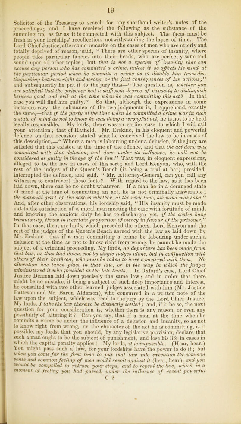 Solicitor of the Treasury to search for any shorthand writer’s notes of the proceedings; and I have received the following as the substance of the summing up, as far as it is connected with this subject. The facts must be fresh in your lordships’ recollection, notwithstanding the lapse of time. The Lord Chief Justice, after some remarks on the cases of men who are utterly and totally deprived of reason, 'said, “There are other species of insanity, where people take particular fancies into their heads, who are perfectly sane and sound upon all other topics; but that is not a species of insanity that can excuse any person who has committed a crime, unless it so affects his mind at the particular period when he commits a crime as to disable him from dis- tinguishing between right and wrong, or the just consequences of his actions and subsequently he put it to the jury thus—“The question is, whether you are satisfied that the prisoner had a sufficient degree of capacity to distinguish between good and evil at the time when he was committing this act ? In that case you will find him guilty.” So that, although the expressions in some instances vary, the substance of the two judgments is, I apprehend, exactly the same,—that if the party at the time when he committed a crime was in such a state of mind as not to know he was doing a wrongful act, he is not to be held legally responsible. My lords, there was an earlier case to which I will call your attention ; that of Hatfield. Mr. Erskine, in his eloquent and powerful defence on that occasion, stated what he conceived the law to be in cases of this description,—“ Where a man is labouring under a delusion, if the jury are satisfied that this existed at the time of the offence, and that the act done was committed with that delusion, and done under its influence, he will not be considered as guilty in the eye of the lawff That was, in eloquent expressions, alleged to be the law in cases of this sort; and Lord Kenyon, who, with the rest of the judges of the Queen’s Bench (it being a trial at bar) presided, interrupted the defence, and said, “ Mr. Attorney-General, can you call any witnesses to controvert these facts ? With regard to the law, as it has been laid down, there can be no doubt whatever. If a man be in a deranged state of mind at the time of committing an act, he is not criminally answerable ; the material part of the case is whether, at the very time, his mind was sane.” And, after other observations, his lordship said, “ His insanity must be made out to the satisfaction of a moral man meeting the case with fortitude of mind, and knowing the anxious duty he has to discharge; yet, if the scales hang tremulously, throw in a certain proportion of mercy in favour of the prisoner In that case, then, my lords, which preceded the others. Lord Kenyon and the rest of the judges of the Queen’s Bench agreed with the law as laid down by Mr. Erskine—that if a man committing a crime be labouring under such a delusion at the time as not to know right from wrong, he cannot be made the subject of a criminal proceeding. My lords, no departure has been made from that law, as thus laid down, not by single judges alone, but in conjunction with others of their brethren, who must be taken to have concurred with them. No alteration has taken place in that law, or in the way in which the judges administered it who presided at the late trials. In Oxford’s case. Lord Chief Justice Denman laid down precisely the same law; and in order that there might be no mistake, it being a subject of such deep importance and interest, he consulted with two other learned judges associated with him (Mr. Justice Patteson and Mr. Baron Alderson), who concurred in a written note of the law upon the subject, which was read to the jury by the Lord Chief Justice. My lords, / take the law there.to be distinctly settled; and, if it be so, the next question for your consideration is, whether there is any reason, or even any possibility of altering it ? Can you say, that if a man at the time when he commits a crime be under the inffuence of a delusion and insanity, so as not to know right from wrong, or the character of the act he is committing, is it possible, my lords, that you should, by any legislative provision, declare that such a man ought to be the subject of punishment, and lose his life in cases in which the capital penalty applies ! My lords, it is impossible. (Hear, hear.) You might pass such a law, for your lordships have the power to do it; but when you come for the first time to put that law into execution the common sense and common feeling of men would revolt against it (hear, hear), and you would be compelled to retrace your steps, and to rejwal the lav), which in a moment of feeling you had passed, under the influence of recent powerful C 2