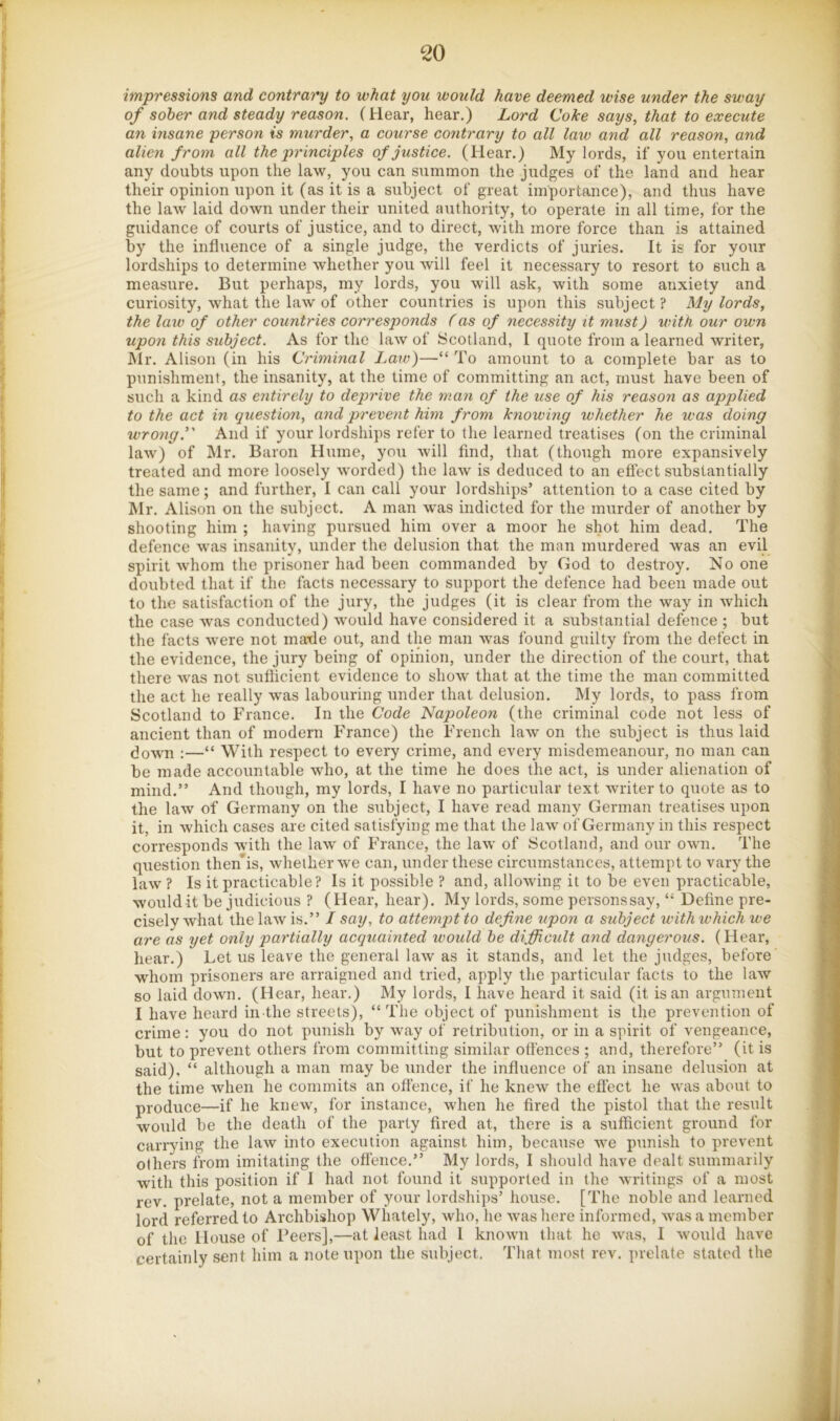 impressions and contrary to what you would have deemed wise under the sway of sober and steady reason. (Hear, hear.) Lord Coke says, that to execute an insane person is murder, a course contrary to all law and all reason, and alien from all the principles of justice. (Hear.) My lords, if you entertain any doubts upon the law, you can summon the judges of the land and hear their opinion upon it (as it is a subject of great importance), and thus have the law laid down under their united authority, to operate in all time, for the guidance of courts of justice, and to direct, wdth more force than is attained by the influence of a single judge, the verdicts of juries. It is for your lordships to determine whether you will feel it necessary to resort to such a measure. But perhaps, my lords, you will ask, with some anxiety and curiosity, what the law of other countries is upon this subject? My lords, the law of other countries corresponds (as of necessity it must) with our own upon this subject. As for the law of Scotland, I quote from a learned writer, Mr. Alison (in his Criminal Law)—“ To amount to a complete bar as to punishment, the insanity, at the time of committing an act, must have been of such a kind as entirely to deprive the man of the use of his reason as applied to the act in question, and prevent him from knowing whether he was doing wrong.' And if your lordships refer to the learned treatises (on the criminal law) of Mr. Baron Hume, yo\i will find, that (though more expansively treated and more loosely worded) the law is deduced to an effect substantially the same; and further, I can call your lordships’ attention to a case cited by Mr. Alison on the subject. A man w'as indicted for the murder of another by shooting him ; having pursued him over a moor he shot him dead. The defence was insanity, under the delusion that the man murdered was an evil spirit •whom the prisoner had been commanded by God to destroy. No one doubted that if the facts necessary to support the defence had been made out to the satisfaction of the jury, the judges (it is clear from the way in which the case w’as conducted) would have considered it a substantial defence ; but the facts were not mafle out, and the man was found guilty from the defect in the evidence, the jury being of opinion, under the direction of the court, that there was not sufficient evidence to show that at the time the man committed the act he really w'as labouring under that delusion. My lords, to pass from Scotland to France. In the Code Napoleon (the criminal code not less of ancient than of modern France) the French law on the subject is thus laid (town :—“ With respect to every crime, and every misdemeanour, no man can be made accountable who, at the time he does the act, is under alienation of mind.” And though, my lords, I have no particular text writer to quote as to the law of Germany on the subject, I have read many German treatises upon it, in which cases are cited satisfying me that the la-w of Germany in this respect corresponds with the law' of France, the law of Scotland, and our own. The question then’is, wheiherwe can, under these circumstances, attempt to vary the law ? Is it practicable? Is it possible ? and, allowing it to be even practicable, would it be judicious ? (Hear, hear). My lords, some persons say, “ Define pre- cisely what the law is.” I say, to attempt to define upon a subject with which we are as yet only partially acquainted would be difiUcult and dangerous. (Hear, hear.) Let us leave the general law as it stands, and let the judges, before whom prisoners are arraigned and tried, apply the particular facts to the law so laid down. (Hear, hear.) My lords, I have heard it said (it is an argument I have heard in the streets), “The object of punishment is the prevention of crime: you do not punish by w\ay of retribution, or in a spirit of vengeance, but to prevent others from committing similar offences ; and, therefore” (it is said). “ although a man may be under the influence of an insane dehtsion at the time when he commits an offence, if he knew the effect he w'as about to produce—if he knew, for instance, when he fired the pistol that the result would be the death of the party fired at, there is a sufficient ground for carrying the law into execution against him, because w'e punish to prevent others from imitating the oflence.” My lords, I should have dealt summarily with this position if I had not found it supported in the writings of a most rev. prelate, not a member of your lordships’ house. [The noble and learned lord referred to Archbishop Whately, who, he was here informed, w'as a member of the House of Peers],—at least had 1 knowm that he was, I w'ould have certainly sent him a note upon the subject. That most rev. prelate stated the