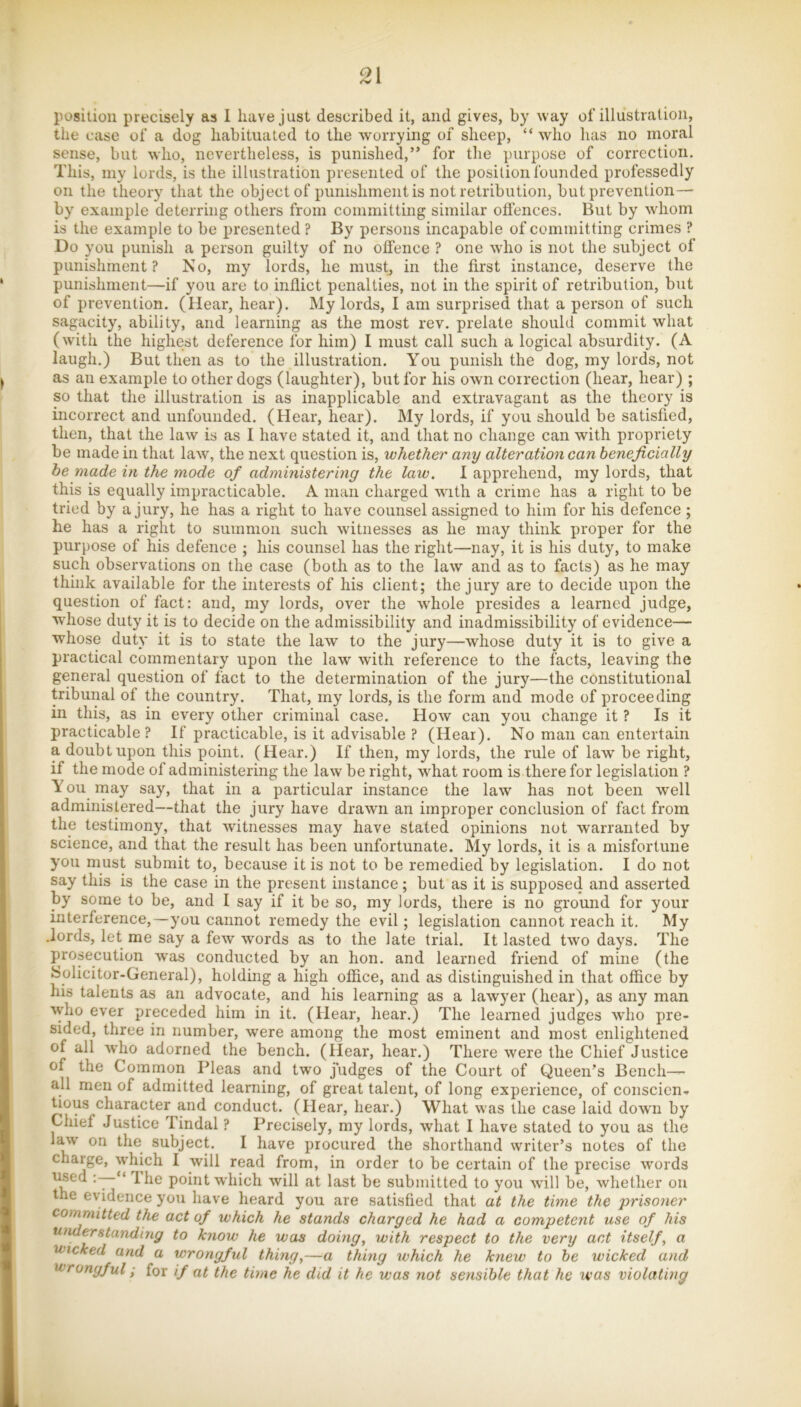 the case of a dog habituated to the worrying of sheep, “ who has no moral sense, but who, nevertheless, is punished,” for the purpose of correction. This, my lords, is the illustration presented of the position founded professedly on the theory that the object of punishment is not retribution, but prevention— by example deterring others from committing similar offences. But by whom is the example to be presented ? By persons incapable of committing crimes ? Do you punish a person guilty of no offence ? one who is not the subject of punishment? No, my lords, he must, in the first instance, deserve the punishment—if you are to inflict penalties, not in the spirit of retribution, but of prevention. (Hear, hear). My lords, I am surprised that a person of such sagacity, ability, and learning as the most rev. prelate should commit what (with the highest deference for him) I must call such a logical absurdity. (A laugh.) But then as to the illustration. You punish the dog, my lords, not as an example to other dogs (laughter), but for his own correction (hear, hear) ; so that the illustration is as inapplicable and extravagant as the theory is incorrect and unfounded. (Hear, hear). My lords, if you should be satisfied, then, that the law is as I have stated it, and that no change can with propriety be made in that law, the next question is, whether any alteration can beneficially be made in the mode of administering the law. I apprehend, my lords, that this is equally impracticable. A man charged with a crime has a right to be tried by a jury, he has a right to have counsel assigned to him for his defence ; he has a right to summon such witnesses as he may think proper for the purpose of his defence ; his counsel has the right—nay, it is his duty, to make such observations on the case (both as to the law and as to facts) as he may think available for the interests of his client; the jury are to decide upon the question of fact: and, my lords, over the whole presides a learned judge, whose duty it is to decide on the admissibility and inadmissibility of evidence— whose duty it is to state the law to the jury—whose duty it is to give a practical commentary upon the law with reference to the facts, leaving the general question of fact to the determination of the jury—the constitutional tribunal of the country. That, my lords, is the form and mode of proceeding in this, as in every other criminal case. How can you change it ? Is it practicable ? If practicable, is it advisable ? (Hear). No man can entertain a doubt upon this point. (Hear.) If then, my lords, the rule of law be right, if the mode of administering the law be right, what room is there for legislation ? Y ou may say, that in a particular instance the law has not been well administered—that the jury have drawn an improper conclusion of fact from the testimony, that witnesses may have stated opinions not warranted by science, and that the result has been unfortunate. My lords, it is a misfortune you must submit to, because it is not to be remedied by legislation. I do not say this is the case in the present instance; but as it is supposed and asserted by some to be, and I say if it be so, my lords, there is no ground for your interference,—you cannot remedy the evil; legislation cannot reach it. My .lords, let me say a few words as to the late trial. It lasted two days. The prosecution was conducted by an hon. and learned friend of mine (the Solicitor-General), holding a high office, and as distinguished in that office by his talents as an advocate, and his learning as a lawyer (hear), as any man ^yho ever preceded him in it. (Hear, hear.) The learned judges who pre- sided, three in number, were among the most eminent and most enlightened of all who adorned the bench. (Hear, hear.) There were the Chief Justice of the Common Pleas and two judges of the Court of Queen’s Bench— all men of admitted learning, of great talent, of long experience, of conscien- tious character and conduct. (Hear, hear.) What was the case laid down by Chief Justice Tindal ? Precisely, my lords, what I have stated to you as the Ituv on the subject. I have procured the shorthand writer’s notes of the charge, which I will read from, in order to be certain of the precise words ‘7“** point which will at last be submitted to you will be, whether on the evidence you have heard you are satisfied that at the time the prisoner committed the act of which he stands charged he had a competent use of his understanding to know he was doing, with respect to the very act itself, a Wicked and a wrongful thing,—a thing which he knew to he wicked and wrongful; for if at the time he did it he was not sensible that he teas violating