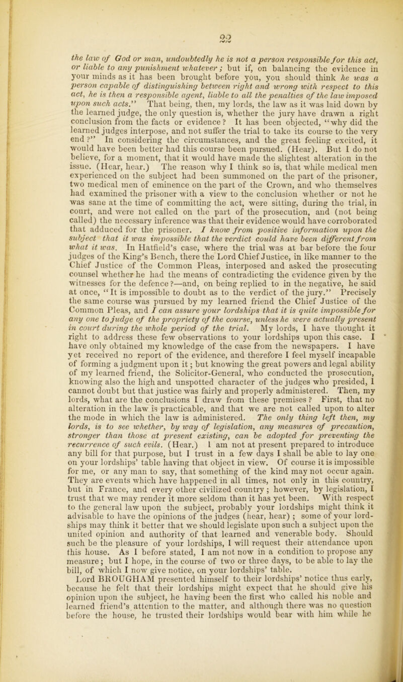 the law of God or man, undouhtedhj he is not a person responsible for this act, or liable to any punishment whatever; but if, on balancing the evidence in your minds as it has been brought before you, you should think he was a pierson capable of distinguishing between right and wrong with respect to this act, he is then a responsible agent, liable to all the penalties of the law imposed tipon such acts” That being, then, my lords, the law as it was laid down by the learned judge, the only question is, whether the jury have drawn a right conclusion from the facts or evidence? It has been objected, “why did the learned judges interpose, and not suffer the trial to take its course to the very end ?” In considering the circumstances, and the great feeling excited, it would have been better had this course been pursued, (Hear). But I do not believe, for a moment, that it would have made the slightest alteration in the issue. (Hear, hear.) The reason why I think so is, that while medical men experienced on the subject had been summoned on the part of the prisoner, two medical men of eminence on the part of the Crown, and who themselves had examined the prisoner with a view to the conclusion whether or not he was sane at the time of committing the act, were sitting, during the trial, in court, and were not called on the part of the prosecution, and (not being called) the necessary inference was that their evidence would have corroborated that adduced for the prisoner. I know from positive information upon the subject that it was impossible that the verdict could have been different from what it icas. In Hatfield’s case, where the trial was at bar before the four judges of the King’s Bench, there the Lord Chief Justice, in like manner to the Chief Justice of the Common Pleas, interposed and asked the prosecuting counsel whether he had the means of contradicting the evidence given by the witnesses for the defence?—and, on being replied to in the negative, he said at once, “It is impossible to doubt as to the verdict of the jury.” Precisely the same course was pursued by my learned friend the Chief Justice of the Common Pleas, and / can assure your lordships that it is quite impossible for any one to judge of the propriety of the course, unless he were actually present in court during the whole period of the trial. My lords, I have thought it right to address these few observations to your lordships upon this case. I ’ have only obtained my knowledge of the case from the newspapers. I have yet received no report of the evidence, and therefore I feel myself incapable of forming a judgment upon it; but knowing the great powers and legal ability of my learned friend, the Solicitor-General, who conducted the prosecution, knowing also the high and unspotted character of the judges who presided, I cannot doubt but that justice was fairly and properly administered. Then, my lords, what are the conclusions I draw from these premises ? First, that no alteration in the law is practicable, and that we are not called upon to alter ' the mode in which the law is administered. The only thing left then, my i. lords, is to see whether, by way of legislation, any measures of precaution, ■■ i stronger than those at present existing, can be adopted for preventing the \\ recurrence of such evils. (Hear.) I am not at present prepared to introduce i any bill for that purpose, but I trust in a few days I shall be able to lay one ; on your lordships’ table having that object in view. Of course it is impossible for me, or any man to say, that something of the kind may not occur again. They are events which have happened in all times, not only in this country, but in France, and every other civilized country ; however, by legislation, I ' ^ trust that we may render it more seldom than it has yet been. With respect to the general law upon the subject, probably your loidships might think it , advisable to have the opinions of the judges (iiear, hear) ; some of your lord- ships may think it better that we should legislate upon such a subject upon the united opinion and authority of that learned and venerable body. Should such be the pleasure of your lordships, I will request their attendance upon f this house. As I before stated, I am not now in a condition to propose any f measure; but I hope, in the course of two or three days, to be able to lay the ‘ bill, of which I now give notice, on your lordships’ table. ^ Lord BROUGFIAM presented himself to their lordships’ notice thus early, because he felt that their lordships might expect that he should give his opinion upon the subject, he having been the first who called his noble and learned friend’s attention to the matter, and although there vvas no question before the house, he trusted their lordships would bear with him wdiile he