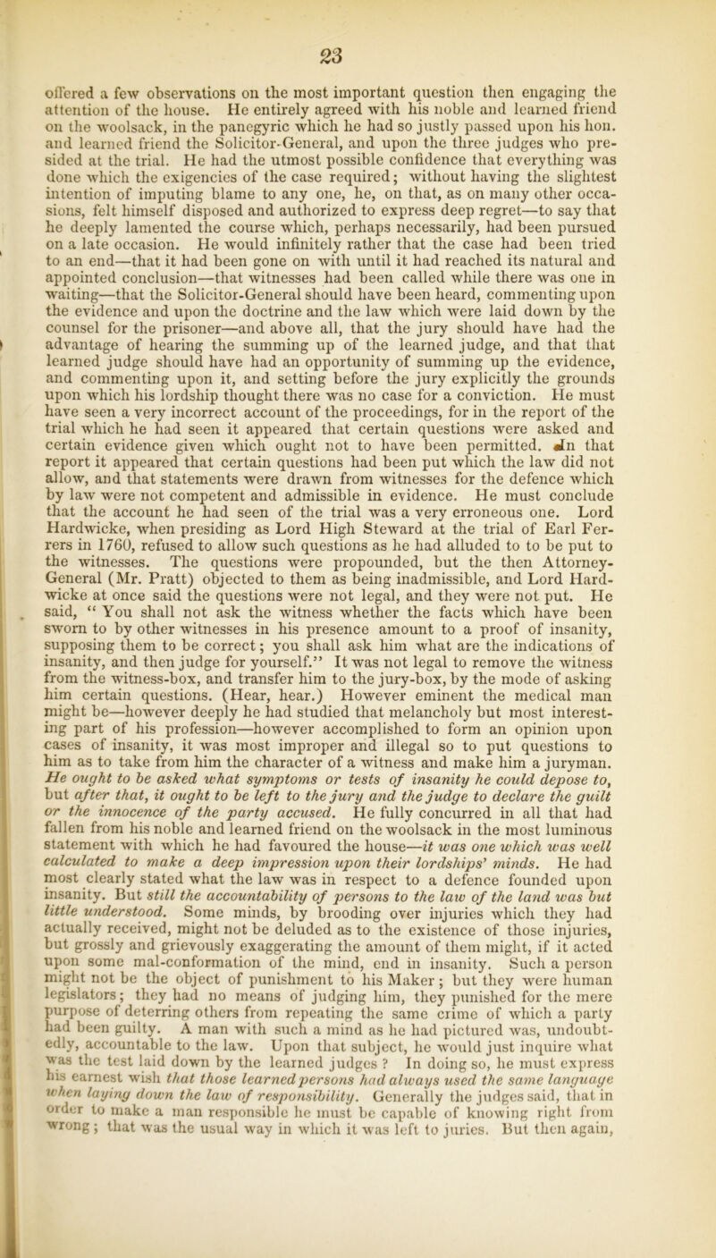 oflered a few observations on the most important question then engaging the attention of the liouse. He entirely agreed with his noble and learned friend on the woolsack, in the panegyric which he had so justly passed upon his hon. and learned friend the Solicitor-General, and upon the three judges who pre- sided at the trial. He had the utmost possible confidence that everything was done which the exigencies of the case required; without having the slightest intention of imputing blame to any one, he, on that, as on many other occa- sions, felt himself disposed and authorized to express deep regret—to say that he deeply lamented the course which, perhaps necessarily, had been pursued on a late occasion. He would infinitely rather that the case had been tried to an end—that it had been gone on with until it had reached its natural and appointed conclusion—that witnesses had been called while there was one in waiting—that the Solicitor-General should have been heard, commenting upon the evidence and upon the doctrine and the law which were laid down by the counsel for the prisoner—and above all, that the jury should have had the advantage of hearing the summing up of the learned judge, and that that learned judge should have had an opportunity of summing up the evidence, and commenting upon it, and setting before the jury explicitly the grounds upon which his lordship thought there was no case for a conviction. He must have seen a very incorrect account of the proceedings, for in the report of the trial which he had seen it appeared that certain questions were asked and certain evidence given which ought not to have been permitted. «tn that report it appeared that certain questions had been put which the law did not allow, and that statements were drawn from witnesses for the defence which by law were not competent and admissible in evidence. He must conclude that the account he had seen of the trial was a very erroneous one. Lord Hardwicke, when presiding as Lord High Steward at the trial of Earl Fer- rers in 1760, refused to allow such questions as he had alluded to to be put to the witnesses. The questions were propounded, but the then Attorney- General (Mr. Pratt) objected to them as being inadmissible, and Lord Hard- wicke at once said the questions were not legal, and they were not put. He said, “ You shall not ask the witness whether the facts which have been sworn to by other witnesses in his presence amount to a proof of insanity, supposing them to be correct; you shall ask him what are the indications of insanity, and then judge for yourself.” It was not legal to remove the witness from the witness-box, and transfer him to the jury-box, by the mode of asking him certain questions. (Hear, hear.) However eminent the medical man might be—however deeply he had studied that melancholy but most interest- ing part of his profession—however accomplished to form an opinion upon cases of insanity, it was most improper and illegal so to put questions to him as to take from him the character of a witness and make him a juryman. He ought to he asked what symptoms or tests of insanity he could depose to, but after that, it ought to he left to the jury and the judge to declare the guilt or the innocence of the party accused. He fully concurred in all that had fallen from his noble and learned friend on the woolsack in the most luminous statement with which he had favoured the house—it was one which was well calculated to make a deep impression upon their lordships' minds. He had most clearly stated what the law was in respect to a defence founded upon insanity. But still the accountahility of persons to the law of the land was hut little understood. Some minds, by brooding over injuries which they had actually received, might not be deluded as to the existence of those injuries, but grossly and grievously exaggerating the amount of them might, if it acted upon some mal-conformation of the mind, end in insanity. Such a person might not be the object of punishment to his Maker ; but they were human legislators; they had no means of judging him, they punished for the mere purpose of deterring others from repeating the same crime of which a party had been guilty. A man with such a mind as he had pictured was, undoubt- edly, accountable to the law. Upon that subject, he would just inquire what was the test laid down by the learned judges ? In doing so, he must express bis earnest wish that those learned persons had always used the same language when laying down the law of responsihility. Generally the judges said, that in order to make a man responsible he must be capable of knowing right from wrong ; that was the usual way in which it was left to juries. But then again,