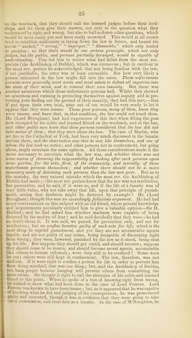 oil the woolsack, that they should call the learned judges before their lord- ships, and let them give their answer, not only to the question what they understood by right and wrong, but also to half-a-dozen other questions, which would be most easily put and most easily answered. This would at all events tend to establish uniformity in laying down the law in future, and banish the words “ wicked,” “ wrong,” “ improper,” “ hlameahle,” which only tended to perplex; so that there would he one certain principle, which not only judges, but the public, and persons partially deranged, would he capable of understanding. This led him to notice what had fallen from the most rev. prelate (the Archbishop of Dublin), which was erroneous ; but in candour to ' the most rev. prelate he acknowledged, that not being familiar with the law, if not justifiable, the error was at least excusable. See how very likely a person unlearned in the law might fall into the error. These unfortunate persons were generally most acute and most astute to defeat all inquiries into the state of their mind, and to conceal their own insanity. But there was ^ another astuteness which these unfortunate persons had. Whilst they showed an acuteness and cunning in protecting themselves against inquiry and in pre- venting your finding out the ground of their insanity, they had this tact,—that if put upon their own trial, nine out of ten would be very ready to let it appear that they were insane. These poor persons, many of them, knew they were insayie, and knew that, in that condition, the law could not touch them. He (Lord Brongham) had had experience of this fact when filling the post now occupied by his noble and learned friend on the woolsack, and at the bar, and other public men knew that these persons considered that the law did not take notice of them ; that they were above the law. The case of Martin, who set fire to the Cathedral at York, had been very much discussed in the lunatic asylum there, and the observation was that he was like themselves, and one of ivhom the law took no notice; and other persons not in confinement, but going , about, might entertain the same opinion. All these considerations made it the I more necessary to ascertain what the law was, and whether there was not I some means of throwing the responsibility of looking after such persons upon I some parties, for the sake, first, of the community, and secondly, of those unfortunate persons themselves; and whether there should not be a more summary mode of detaining such persons than the law now gave. But as to the mistake, the very natural mistake which the most rev. the Archbishop of Dublin had made ;—the most rev. prelate knew that the law was not retributive, but preventive, and he said, if it were so, and if the life of a lunatic was of very little value, why not take away that life, upon that principle of punish- ment, seeing that madmen might be deterred by example ? He (Lord Brougham) thought this was an exceedingly fallacious argument. He had had many conversations on this subject with an old friend, whose general knowledge and acquirements peculiarly entitled him to give a valuable opinion—Sir H. Halford; and he had asked him whether madmen were capable of being deterred by the motive of fear ? and he said decidedly that they were—he had no doubt about it. It was said, we punish for prevention only, and not for retribution; but we confine lunatics guilty of such acts for life, which is the next thing to capital qmnishment, and yet they are not accountable agents legally, and are not guilty of any crime, being incapable of discerning right from wrong; they were, however, punished by the law as it stood, being shut up for life. But suppose they should get cured, and should recover; suppose they should cease to be insane, and should become moral agents, accountable like others to human tribunals ; were they still to be confined ? Some were let out; others were still kept in confinement. The law, therefore, was not uniform. If it were right to confine a person for life in order to prevent him from doing mischief, that was one thing; but, said the Archbishop of Dublin, you hang people because hanging will prevent others from committing the same crime. He thought it right to call the attention of his noble and learned friend to this point. When he spoke of a test of knowing right from wrong, he wished to show what had been done in the case of Lord Ferrers. Lord Ferrers was knowm to have been insane ; but, as it appeared that he was capable of knowing what he did and judging of the consequences, he was pronounced guilty and executed, though it was in evidence that they were going to take out a commission, and treat him as a lunatic. In the case of M‘Naughton, ho