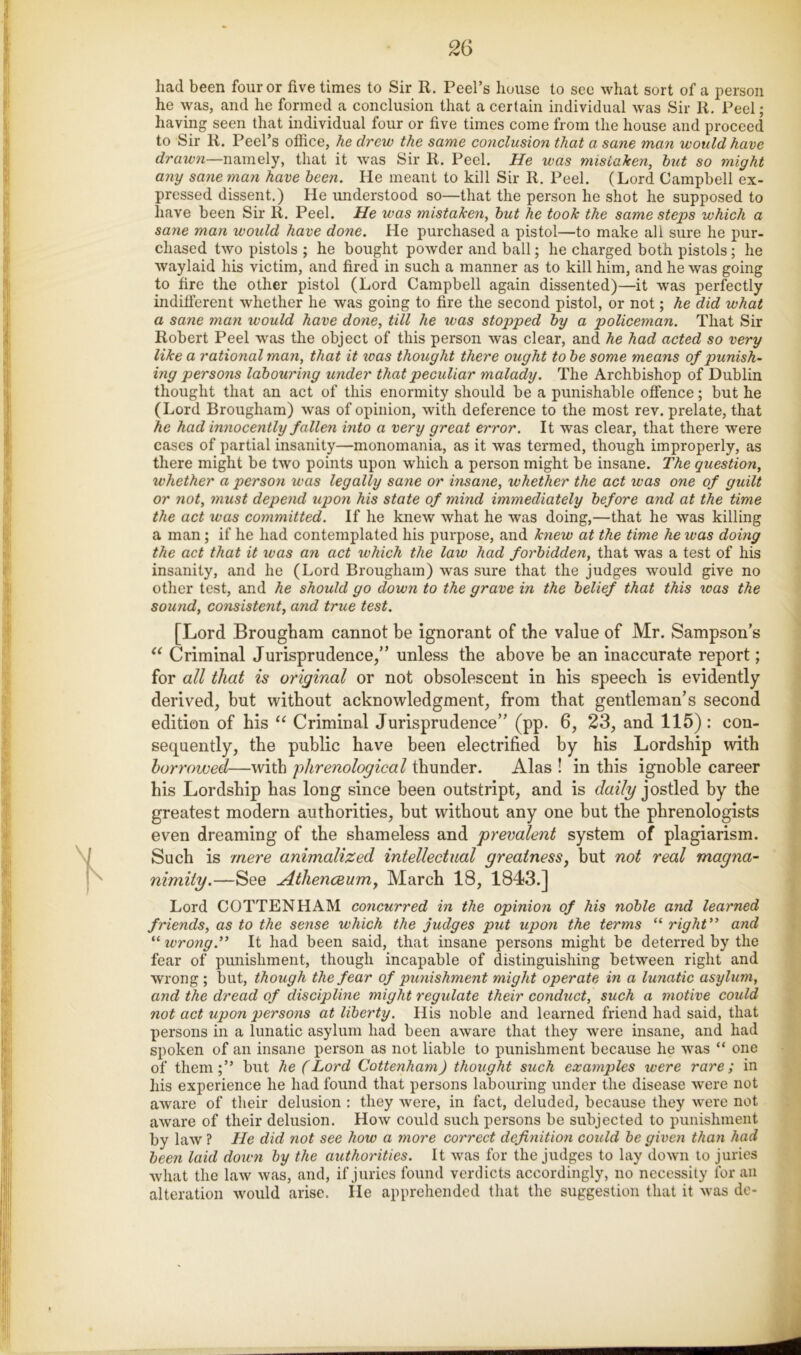 had been four or five times to Sir R. Peel’s house to see what sort of a person he was, and he formed a conclusion that a certain individual was Sir R. Peel; having seen that individual four or five times come from the house and proceed to Sir R. Peel’s office, he drew the same conclusion that a sane man would have rfroicw—namely, that it was Sir R. Peel. He was mistaken, hut so might any sane man have been. He meant to kill Sir R. Peel. (Lord Campbell ex- pressed dissent.) He understood so—that the person he shot he supposed to have been Sir R. Peel. He was mistaken, hut he took the same steps which a sane man would have done. He purchased a pistol—to make all sure he pur- chased two pistols ; he bought poAvder and ball; he charged both pistols; he Avaylaid his victim, and fired in such a manner as to kill him, and he was going to fire the other pistol (Lord Campbell again dissented)—it was perfectly indilferent whether he was going to fire the second pistol, or not; he did what a sane man would have done, till he was stopped hy a policeman. That Sir Robert Peel was the object of this person was clear, and he had acted so very like a rational man, that it teas thought there ought to he some means of punish- ing persons labouring under that peculiar malady. The Archbishop of Dublin thought that an act of this enormity should be a punishable oflence; but he (Lord Brougham) was of opinion, with deference to the most rev. prelate, that he had innocently fallen into a very great error. It was clear, that there were cases of partial insanity—monomania, as it was termed, though improperly, as there might be two points upon which a person might be insane. The question, whether a person was legally sane or insane, whether the act was one of guilt or not, must depend upon his state of mind immediately before and at the time the act was committed. If he knew what he was doing,—that he was killing a man; if he had contemplated his purpose, and knew at the time he ivas doing the act that it was an act which the law had forbidden, that was a test of his insanity, and he (Lord Brougham) was sure that the judges would give no other test, and he should go down to the grave in the belief that this teas the sound, consistent, and true test. [Lord Brougham cannot be ignorant of the value of Mr. Sampson’s Criminal Jurisprudence,” unless the above be an inaccurate report; for all that is original or not obsolescent in bis speech is evidently derived, but without acknowledgment, from that gentleman’s second edition of his Criminal Jurisprudence” (pp. 6, 23, and 115) : con- sequently, the public have been electrified by his Lordship with harrowed—with 'phrenological thunder. Alas ! in this ignoble career his Lordship has long since been outstript, and is (fazY?/jostled by the greatest modern authorities, but without any one but the phrenologists even dreaming of the shameless and prevalent system of plagiarism. Such is 'mere animalized intellectual greatnessy but not real magna- nimity.—See Athenceumy March 18, 1843.] Lord GOTTEN HAM concurred in the opinion of his noble and learned friends, as to the sense which the judges put upon the terms “ right” and “ wrong.” It had been said, that insane persons might be deterred by the fear of punishment, though incapable of distinguishing between right and wrong ; but, though the fear of punishment might operate in a lunatic asylum, and the dread of discipline might regulate their conduct, such a motive could not act upon persons at liberty. His noble and learned friend had said, that persons in a lunatic asylum had been aware that they were insane, and had spoken of an insane person as not liable to punishment because he was “ one of them;” but he (Lord Cottenham) thought such examples were rare; in his experience he had found that persons labouring under the disease Avere not aAvare of their delusion : they Avere, in fact, deluded, because they Avere not aAvare of their delusion. Hoav could such persons be subjected to punishment by laAV ? He did not see how a more correct definition could be given thaii had been laid down by the authorities. It Avas for the judges to lay doAvn to juries Avhat the laAV Avas, and, if juries found verdicts accordingly, no necessity for an alteration Avould arise. He apprehended that the suggestion that it Avas de-