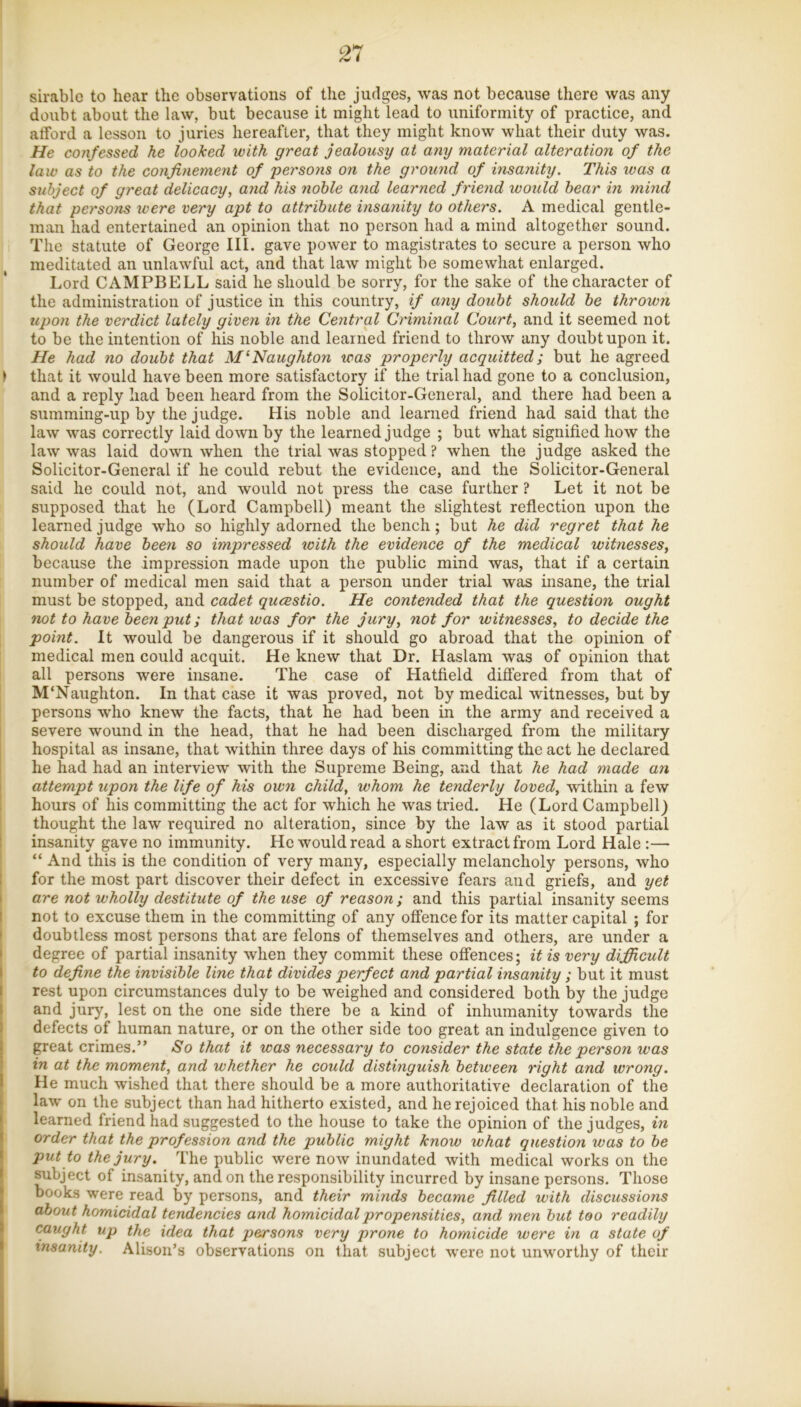 sirable to hear the observations of the judges, was not because there was any doubt about the law, but because it might lead to uniformity of practice, and afford a lesson to juries hereafter, that they might know what their duty was. He confessed he looked with great jealousy at any material alteration of the law as to the confinement of persons on the ground of insanity. This was a subject of great delicacy, and his noble and learned friend would hear in mind that persons were very apt to attribute insanity to others. A medical gentle- man had entertained an opinion that no person had a mind altogether sound. The statute of George III. gave power to magistrates to secure a person who meditated an unlawful act, and that law might be somewhat enlarged. Lord CAMPBELL said he should be sorry, for the sake of the character of the administration of justice in this country, if any douht should be thrown upon the verdict lately given in the Central Criminal Court, and it seemed not to be the intention of his noble and learned friend to throw any doubt upon it. He had no doubt that M‘Naughton was properly acquitted; but he agreed > that it would have been more satisfactory if the trial had gone to a conclusion, and a reply had been heard from the Solicitor-General, and there had been a summing-up by the judge. His noble and learned friend had said that the law was correctly laid down by the learned judge ; but what signified how the law was laid down when the trial was stopped ? when the judge asked the Solicitor-General if he could rebut the evidence, and the Solicitor-General said he could not, and would not press the case further ? Let it not be supposed that he (Lord Campbell) meant the slightest reflection upon the learned judge who so highly adorned the bench; but he did regret that he should have been so impressed with the evidence of the medical witnesses, because the impression made upon the public mind was, that if a certain number of medical men said that a person under trial was insane, the trial must be stopped, and cadet qucestio. He contended that the question ought not to have been put; that was for the jury, not for witnesses, to decide the point. It would be dangerous if it should go abroad that the opinion of medical men could acquit. He knew that Dr. Haslam was of opinion that all persons were insane. The case of Hatfield differed from that of M'Naughton. In that case it was proved, not by medical witnesses, but by persons who knew the facts, that he had been in the army and received a severe wound in the head, that he had been discharged from the military hospital as insane, that within three days of his committing the act he declared he had had an interview with the Supreme Being, and that he had made an attempt upon the life of his own child, whom he tenderly loved, within a few hours of his committing the act for which he was tried. He (Lord Campbell) thought the law required no alteration, since by the law as it stood partial : insanity gave no immunity. He would read a short extract from Lord Hale :— “ And this is the condition of very many, especially melancholy persons, who 1 for the most part discover their defect in excessive fears and griefs, and yet I are not wholly destitute of the use of reason; and this partial insanity seems I not to excuse them in the committing of any offence for its matter capital ; for f doubtless most persons that are felons of themselves and others, are under a I degree of partial insanity when they commit these offences; it is very difficult I to define the invisible line that divides perfect and partial insanity ; but it must I rest upon circumstances duly to be weighed and considered both by the judge I and jury, lest on the one side there be a kind of inhumanity towards the I defects of human nature, or on the other side too great an indulgence given to I great crimes.” So that it was necessary to consider the state the person was ! in at the moment, and whether he could distinguish between right and wrong. I He much wished that there should be a more authoritative declaration of the law on the subject than had hitherto existed, and he rejoiced that his noble and learned friend had suggested to the house to take the opinion of the judges, in order that the profession and the public might know what question was to be put to the jury. The public were now inundated with medical works on the subject of insanity, and on the responsibility incurred by insane persons. Those books were read by persons, and their minds became filled with discussions about homicidal tendencies and homicidal propensities, and men but too readily caught up the idea that persons very prone to homicide were in a state of insanity. Alison’s observations on that subject were not unworthy of their