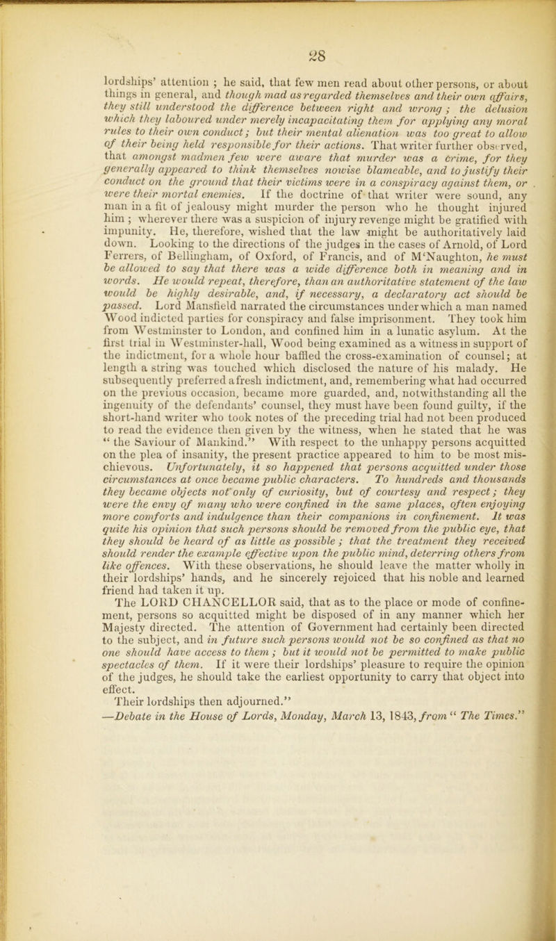 ^^8 lordships’ attention ; he said, that tew men read about other persons, or about things in general, and though mad as regarded themselves and their own affairs, they still understood the difference between right and wrong ; the delusion which they laboured under merely incapacitating them for applying any moral rules to their own conduct; but their mental alienation was too great to allow of their being held responsible for their actions. That writer further observed, that amongst madmen few were aware that murder was a Crime, for they generally appeared to think themselves noivise blameable, and to justif y their conduct on the ground that their victims were in a conspiracy against them, or were their mortal enemies. If the doctrine of- that writer Avere sound, any man in a fit of jealousy might murder the person who he thought injured him ; wherever there was a suspicion of injury revenge might be gratified with impunity. He, therefore, wished that the law might be authoritatively laid down. Looking to the directions of the judges in the cases of Arnold, of Lord Ferrers, of Bellingham, of Oxford, of Francis, and of M‘Naughton, he must be allowed to say that there was a wide difference both in meaning and in words. He would repeat, therefore, than an authoritative statement of the law would be highly desirable, and, if necessary, a declaratory act should be passed. Lord Mansfield narrated the circumstances under which a man named Wood indicted parties for conspiracy and false imprisonment. They took him from Westminster to London, and confined him in a lunatic asylum. At the first trial in Weslminster-hall, Wood being examined as a witness in support of the indictment, fora whole hour baffled the cross-examination of counsel; at length a string was touched which disclosed the nature of his malady. He subsequently preferred afresh indictment, and, remembering what had occurred on the previous occasion, became more guarded, and, notwithstanding all the ingenuity of the defendants’ counsel, they must have been found guilty, if the short-hand writer who took notes of the preceding trial had not been produced to read the evidence then given by the witness, when he stated that he was “ the Saviour of Mankind.” With respect to the unhappy persons acquitted on the plea of insanity, the present practice appeared to him to be most mis- chievous. Unfortunately, it so happened that persons acquitted under those circumstances at once became public characters. To hundreds and thousands they became objects not'ordy of curiosity, but of courtesy and respect; they were the envy of many who were confined in the same places, often enjoying more comforts and indulgence than their companions in confinement. It was quite his opinion that such persons should be removed from the public eye, that they should he heard of as little as possible ; that the treatment they received should render the example effective upon the public mind, deterring others from like offences. With these observations, he should leave the matter wholly in their lordships’ hands, and he sincerely rejoiced that his noble and learned friend had taken it up. The LORD CHANCELLOR said, that as to the place or mode of confine- ment, persons so acquitted might be disposed of in any manner which her Majesty directed. The attention of Government had certainly been directed to the subject, and in future such persons would not be so confined as that no one should have access to them ; but it would not be permitted to make public spectacles of them. If it were their lordships’ pleasure to require the opinion of the judges, he should take the earliest opportunity to carry that object into effect. Their lordships then adjourned.” —Debate in the House of Lords, Monday, March 13, 1843,/row “ The Times.”