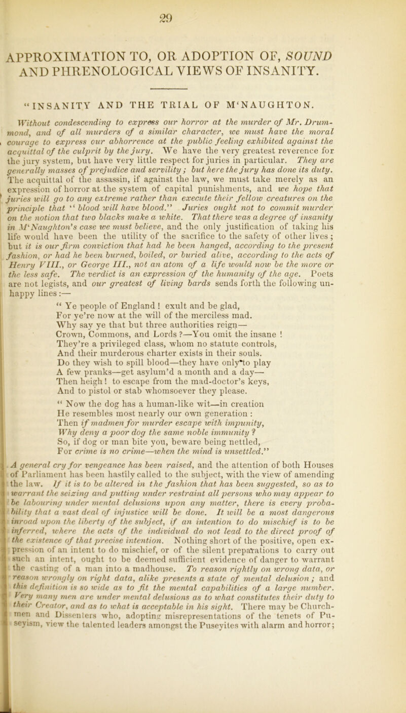 APPROXIMATION TO, OR ADOPTION OF, SOUND AND PHRENOLOGICAL VIEWS OF INSANITY. “INSANITY AND THE TRIAL OF M'NAUGHTON. Without condescending to express our horror at the murder of Mr. Drum- mond^ and of all murders of a similar character, we must have the moral courage to express our abhorrence at the public feeling exhibited against the acquittal of the culprit by the jury. We have the very greatest reverence for the jury system, but have very little respect for juries in particular. They are generally masses of prejudice and servility ; but here the jury has done its duty. The acquittal of the assassin, if against the law, we must take merely as an expression of horror at the system of capital punishments, and we hope that juries will go to any extreme rather than execute their fellow creatures on the principle that “ blood will have blood.” Juries ought not to commit murder on the notion that two blacks make a white. That there was a degree of insanity in M^Naughton's case we must believe, and the only justification of taking his life w'ould have been the utility of the sacrifice to the safety of other lives ; but it is our firm conviction that had he been hanged, according to the present fashion, or had he been burned, boiled, or buried alive, aecording to the acts of Henry VIII., or George III., not an atom of a life would now be the more or the less safe. The verdict is an expression of the humanity of the age. Poets are not legists, and our greatest of living bards sends forth the following un- happy lines:— “Ye people of England ! exult and be glad. For ye’re now at the will of the merciless mad. Why say ye that but three authorities reign— Crown, Commons, and Lords ?—You omit the insane ! They’re a privileged class, whom no statute controls, And their murderous charter exists in their souls. Do they wish to spill blood—they have only*to play A few pranks—get asylum’d a month and a day— Then heigh ! to escape from the mad-doctor’s keys, And to pistol or stab whomsoever they please. “ Now the dog has a human-like wit—in creation He resembles most nearly our own generation : Then if madmen for murder escape with impunity. Why deny a poor dog the same noble immunity ? So, if dog or man bite you, beware being nettled, For crime is no crime—when the mind is unsettled.” 1 A general cry for vengeance has been raised, and the attention of both Houses of Parliament has been hastily called to the subject, with the view of amending : the law. If it is to be altered in the fashion that has been suggested, so as to V warrant the seizing and putting under restraint all persons who may appear to be labouring under mental delusions upon any matter, there is every proba- \ bility that a vast deal of injustice will be done. It will he a most dangerous • inroad upon the liberty of the subject, if an intention to do mischief is to he ' inferred, where the acts of the individual do not lead to the direct proof of ' the existence of that precise intention. Nothing short of the positive, open ex- ‘ pression of an intent to do mischief, or of the silent prepaTations to carry out ' such an intent, ought to be deemed sufficient evidence of danger to warrant ‘ the casting of a man into a madhouse. To reason rightly on wrong data, or V reason wrongly on right data, alike presents a state of mental delusion ; and 1 this definition is so wide as to fit the mental capabilities of a large number. \ ^any men are under mental delusions as to what constitutes their duty to V their Creator, and as to what is acceptable in his sight. There may be Church- r men and Dissenters who, adopting misrepresentations of the tenets of Pu- seyism, view the talented leaders amongst the Puseyites with alarm and horror;