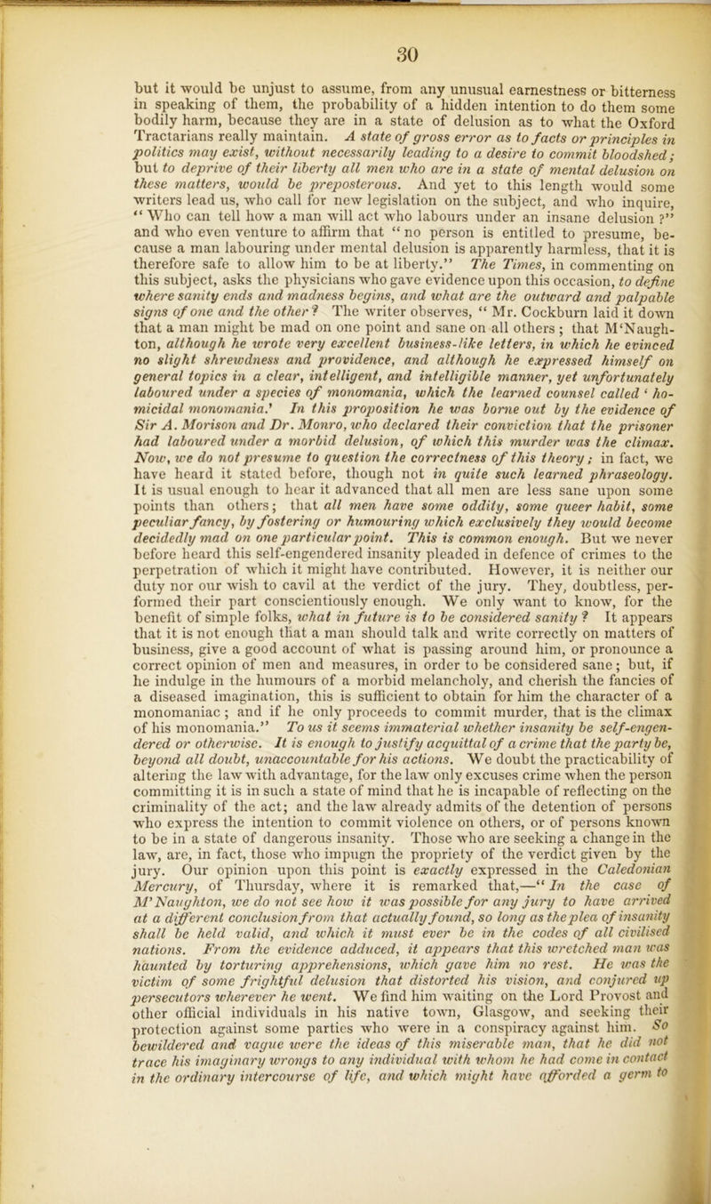 f: but it would be unjust to assume, from any unusual earnestness or bitterness ^ in speaking of them, the probability of a hidden intention to do them some bodily harm, because they are in a state of delusion as to what the Oxford Tractarians really maintain. A state of gross error as to facts or principles in ! politics may exist, without necessarily leading to a desire to commit bloodshed; s but to deprive of their liberty all men who are in a state of mental delusion on I these matters, woidd be preposterous. And yet to this length would some writers lead us, who call for new legislation on the subject, and who inquire, “ Who can tell how a man will act who labours under an insane delusion ?” and who even venture to affirm that “ no person is entitled to presume, be- cause a man labouring under mental delusion is apparently harmless, that it is therefore safe to allow him to be at liberty.” The Times, in commenting on this subject, asks the physicians who gave evidence upon this occasion, to define where sanity ends and madness begins, and ivhat are the outward and palpable signs of one and the other‘s The writer observes, “ Mr. Cockburn laid it down that a man might be mad on one point and sane on all others ; that M'Naugh- ton, although he wrote very excellent business-like letters, in which he evinced no slight shreiodness and providence, and although he expressed himself on general topics in a clear, intelligent, and intelligible manner, yet unfortunately I laboured under a species of monomania, which the learned counsel called ‘ ho- micidal monomania.' In this proposition he was borne out by the evidence of Sir A. Morison and Dr. Monro, who declared their conviction that the prisoner had laboured under a morbid delusion, of which this murder was the climax. Now, we do not presume to question the correctness of this theory; in fact, we have heard it stated before, though not in quite such learned phraseology. It is usual enough to hear it advanced that all men are less sane upon some points than others; that all men have some oddity, some queer habit, some pecidiar fancy, by fostering or humouring which exclusively they would become decidedly mad on one particular jjoint. This is common enough. But we never before heard this self-engendered insanity pleaded in defence of crimes to the perpetration of which it might have contributed. However, it is neither our duty nor our wish to cavil at the verdict of the jury. They, doubtless, per- formed their part conscientiously enough. We only want to know, for the benefit of simple folks, what in ficture is to be considered sanity ? It appears that it is not enough that a man should talk and write correctly on matters of business, give a good account of what is passing around him, or pronounce a correct opinion of men and measures, in order to be considered sane; but, if he indulge in the humours of a morbid melancholy, and cherish the fancies of a diseased imagination, this is sufficient to obtain for him the character of a monomaniac ; and if he only proceeds to commit murder, that is the climax of his monomania.” To us it seems immaterial whether insanity be self-engen- dered or otherwise. It is enough to justify acquittal of a crime that the party be, beyond all doubt, unaccountable for his actions. We doubt the practicability of altering the law with advantage, for the law only excuses crime when the person committing it is in such a state of mind that he is incapable of reflecting on the criminality of the act; and the law already admits of the detention of persons who express the intention to commit violence on others, or of persons known to be in a state of dangerous insanity. Those who are seeking a change in the law, are, in fact, those who impugn the propriety of the verdict given by the jury. Our opinion upon this point is exactly expressed in the Caledonian Mercury, of Thursday, where it is remarked that,—“ In the case of M’ Naughton, we do not see how it was possible for any jury to have arrived at a different conclusion from that actually found, so long as the plea of insanity shall be held valid, and ivhich it must ever be in the codes of all civilised nations. From the evidence adduced, it appears that this wretched man was haunted by torturing apprehensions, which gave him no rest. He was the : victim of some frightful delusion that distorted his vision, and conjured up persecutors wherever he went. We find him waiting on the Lord Provost and ; other official individuals in his native town, Glasgow, and seeking their protection against some parties who were in a conspiracy against him. So I bewildered and vague were the ideas of this miserable man, that he did not I trace his imaginary wrongs to any individual with whom he had come in contact ' in the ordmary intercourse of life, and which might have ajforded a germ to k