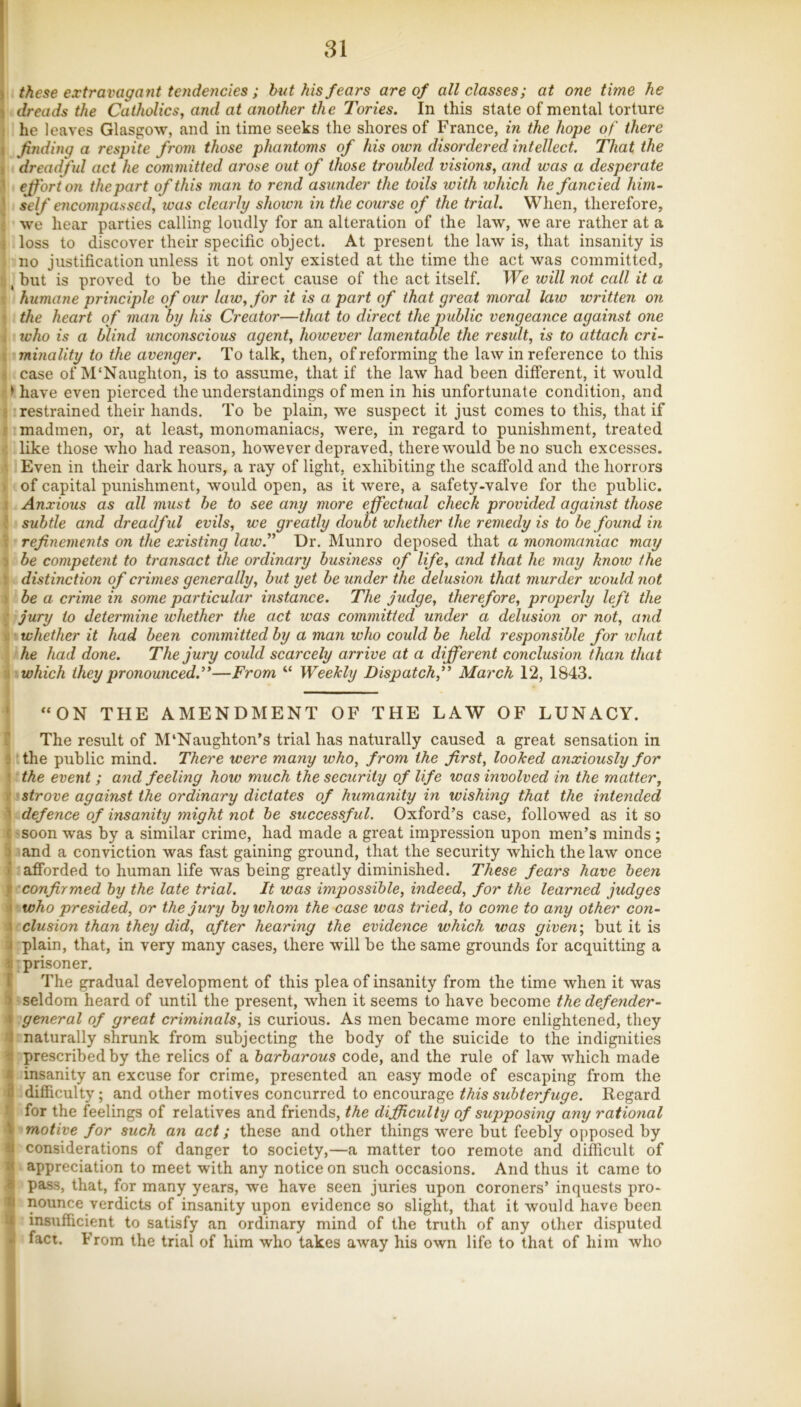 1 these extraimgatit tendencies; but his fears are of all classes; at one time he > dreads the Catholics, and at another the Tories. In this state of mental torture he leaves Glasgow, and in time seeks the shores of France, in the hope of there 1 finding a respite from those phantoms of his own disordered intellect. That the dreadful act he committed arose out of those troubled visions, and was a desperate effort on the part of this man to rend asunder the toils with which he fancied him- self encompassed, was clearly shown in the course of the trial. When, therefore, we hear parties calling loudly for an alteration of the law, we are rather at a ( loss to discover their specific object. At present the law is, that insanity is no justification unless it not only existed at the time the act was committed, , but is proved to be the direct cause of the act itself. We will not call it a t humane principle of our law, for it is a part of that great moral law written on \ the heart of man by his Creator—that to direct the public vengeance against one who is a blind unconscious agent, however lamentable the result, is to attach cri- minality to the avenger. To talk, then, of reforming the law in reference to this case of M'Naughton, is to assume, that if the law had been different, it would > have even pierced the understandings of men in his unfortunate condition, and restrained their hands. To be plain, we suspect it just comes to this, that if madmen, or, at least, monomaniacs, were, in regard to punishment, treated like those who had reason, however depraved, there would be no such excesses. Even in their dark hours, a ray of light, exhibiting the scaffold and the horrors of capital punishment, would open, as it were, a safety-valve for the public. Anxious as all must be to see any more effectual check provided against those subtle and dreadful evils, we greatly doubt whether the remedy is to be found in refinements on the existing lawfi Dr. Munro deposed that a monomaniac may be competent to transact the ordinary business of life, and that he may know the distinction of crimes generally, but yet be under the delusion that murder would not be a crime in some particular instance. The judge, therefore, properly left the jury to determine whether the act was committed under a delusion or not, and whether it had been committed by a man who could be held responsible for what he had done. The jury could scarcely arrive at a different conclusion than that which they pronounced.’'—From “ Weekly Dispatch,” March 12, 1843. ‘ “ON THE AMENDMENT OF THE LAW OF LUNACY. The result of M‘Naughton’s trial has naturally caused a great sensation in : the piiblic mind. There were many who, from the first, looked anxiously for the event ; and feeling how much the security of life was involved in the matter, strove against the ordinary dictates of humanity in wishing that the intended ’ defence of insanity might not be successful. Oxford’s case, followed as it so soon was by a similar crime, had made a great impression upon men’s minds; ) and a conviction was fast gaining ground, that the security which the law once ' afforded to human life was being greatly diminished. These fears have been confirmed by the late trial. It was impossible, indeed, for the learned judges ' who presided, or the jury by whom the case was tried, to come to any other con- \ elusion than they did, after hearing the evidence which was given-, but it is j plain, that, in very many cases, there will be the same grounds for acquitting a ^ prisoner. I The gradual development of this plea of insanity from the time when it was ) seldom heard of until the present, when it seems to have become the defender- » general of great criminals, is curious. As men became more enlightened, they ! naturally shrunk from subjecting the body of the suicide to the indignities ■ prescribed by the relics of a barbarous code, and the rule of law which made insanity an excuse for crime, presented an easy mode of escaping from the ri difficulty; and other motives concurred to encourage this subterfuge. Regard for the feelings of relatives and friends, the difficulty of supposing any rational \ motive for such an act; these and other things were but feebly opposed by 1 considerations of danger to society,—a matter too remote and difficult of appreciation to meet with any notice on such occasions. And thus it came to ' pass, that, for many years, we have seen juries upon coroners’ inquests pro- ;i nounce verdicts of insanity upon evidence so slight, that it would have been f insufficient to satisfy an ordinary mind of the truth of any other disputed • faci. From the trial of him who takes away his own life to that of him who