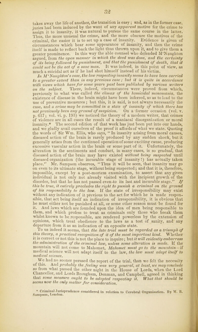 i O 2 takes away tlie life of another, the transition is easy ; and, as in the former case, juries liad been induced by the want of any apparent motive for the crime to assign it to insanity, it was natural to pursue the same course in the latter. Thus, the more unusual the crime, and the more obscure the motives of the criminal, the easier it is to set up a case of insanity. Evidence is given of circumstances which bear some appearance of insanity, and then the crime itself is made to reflect back the light thus thrown upon it, and to give them a greater prominence. In this way the able counsel who defended M‘Naughton argued, from the open manner m which the deed was done, and the certainty of its heing followed hy punishment, and that the punishment of death, that it could not he the act of a sane man. It was indeed, in this point of view, as much a suicidal act as if he had shot himself instead of his victim. In 'Naughton's case, the law respecting insanity seems to have been carried to a greater extent than in any previous case ; hut it is quite in accordance with views which have for some years past been published by various writers on the subject. There, indeed, circumstances were proved from which, previously to what was called the climax of the homicidal monomania, the existence of disease in the brain might have been inferred, so as to lead to the use of preventive measures ; but this, it is said, is not always necessarily the case, and a crime may be committed in a state of insanity of which there has not previously been any ground of suspicion. On a former occasion (vol. v. p. 617; vol. vi. p. 193) we noticed the theory of a modern writer, that crimes of violence are in all cases the result of a maniacal disorganization or moral insanity.* The second edition of that work has just been put into our hands, and we gladly avail ourselves of the proof it affords of what we state. Quoting the words of Sir \Vm. Ellis, who says, “ In insanity arising from moral causes, diseased action of the brain is rarely produced by any sudden shock, but it generally arises from the continued operation of some exciting cause, producing excessive vascular action in the brain or some part of it. Unfortunately, the alteration in the sentiments and conduct, in many cases, is so gradual, that diseased action of the brain may have existed without being suspected until diseased organization (the incurable stage of insanity!) has actually taken place.” Mr. Sampson observes, “ Thus it will be seen, that insanity may go on even to its ultimate stage, without being suspected; and that it is, therefore, impossible, except by a post-mortem examination, to assert that any given individual is not only not already visited with the incipient growth of the disorder, but that he has not passed even-to its last and incurable stage.” If this be true, it entirely precludes the right to punish a criminal on the ground of his responsibility to the law. If the state of irresponsibility may exist without any indication of it previous to the act for which he is made respon- sible, that act being itself an indication of irresponsibility, it is obvious that he must either not be punished at all, or some other reason must be found for it. And laws which are founded upon the idea of men being responsible to them, and which profess to treat as criminals only those who break them whilst known to be responsible, are rendered powerless by the extension of opinions, which treat obedience to the laws as a test of sanity, and any departure from it as an indication of an opposite state. To us indeed it seems, that the late trial must be regarded as a triumph of this theory, a practical recognition of it of the most important hind. Whether it is correct or not this is not the place to inquire; but it will evidently embarrass the administration of the criminal law, unless some alteration is made. If the mountain will not come to Mahomet, Mahomet must go to the mountain—\i medical science will not adapt itself to the law, the law must adapt itself to medical science. We had no sooner perused the report of the trial, than we felt the necessity of this. probably the feeling was very general, at least, we may conclude so from what passed the other night in the House of Lords, when the Lord Chancellor, and Lords Brougham, Denman, and Campbell, agreed in thinking that some measure ought to be adopted respecting it. What that should be seems now the only matter for consideration. * Crimhial Jurisprudence considered in relation to Cerebral Organisation. By M. B. Sampson, London.