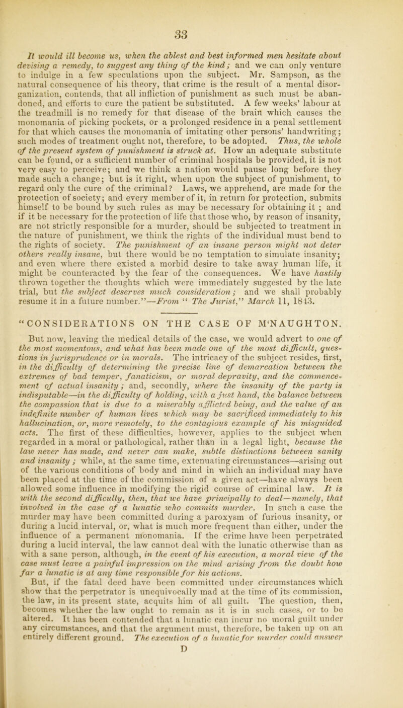 ss It would ill become us, when the ablest and best informed men hesitate about devising a remedy, to suggest any thing of the kind; and we can only venture to indulge in a lew speculations upon the subject. Mr. Sampson, as the natural consequence of his theory, that crime is the result of a mental disor- ganization, contends, that all infliction of punishment as such must be aban- doned, and cftbrts to cure the patient be substituted. A few w'eeks’ labour at the treadmill is no remedy for that disease of the brain which causes the monomania of picking pockets, or a prolonged residence in a penal settlement for that which causes the monomania of imitating other persons’ handwriting; such modes of treatment ought not, therefore, to be adopted. Thus, the whole of the present system of punishment is struck at. How an adequate substitute can be found, or a sufticient number of criminal hospitals be provided, it is not very easy to perceive; and w'e think a nation would pause long before they made such a change; but is it right, when upon the subject of punishment, to regard only the cure of the criminal ? Laws, we apprehend, are made for the protection of society; and every member of it, in return for protection, submits himself to be bound by such rules as may be necessary for obtaining it ; and if it be necessary for the protection of life that those who, by reason of insanity, are not strictly responsible for a murder, should be subjected to treatment in the nature of punishment, we think the rights of the individual must bend to the rights of society. The punishment of an insane person might not deter others really insane, but there would be no temptation to simulate insanity; and even where there existed a morbid desire to take away human life, it might be counteracted by the fear of the consequences. We have hastily thrown together the thoughts which were immediately suggested by the late trial, but the subject deserves much consideration; and we shall probably resume it in a future number.”—From “ The Jurist,” March 11, 1813. “CONSIDERATIONS ON THE CASE OF M‘NAUGHTON. But now, leaving the medical details of the case, we would advert to one of the most momentous, and what has been made one of the most difficult, ques- tions in jurisprudence or in morals. The intricacy of the subject resides, first, in the difficulty of determining the precise line of demarcation between the extremes of had temper, fanaticism, or moral depravity, and the commence-^ ment of actual insanity; and, secondly, where the insanity of the party is indisputable—in the difficulty of holding, with a just hand, the balance between the compassion that is due to a miserably afflicted being, and the value of an mdefinite number of human lives which may be sacrificed immediately to his hallucination, or, more remotely, to the contagious example of his misguided acts. The first of these difficulties, however, applies to the subject when regarded in a moral or pathological, rather than in a legal light, because the lav) never has made, and never can make, subtle distinctions between sanity and insanity ; while, at the same time, extenuating circumstances—arising out of the various conditions of body and mind in which an individual may have been placed at the time of the commission of a given act—have always been allowed some influence in modifying the rigid course of criminal law. It is with the second difficulty, then, that we have principally to deal—namely, that involved in the case of a lunatic who commits murder. In such a case the murder may have been committed during a paroxysm of furious insanity, or during a lucid interval, or, what is much more frequent than either, under the influence of a permanent monomania. If the crime have been perpetrated during a lucid interval, the law cannot deal with the lunatic otherwise than as with a sane person, although, in the event of his execution, a moral view of the case must leave a painful impression on the mind arishig from the doubt how far a lunatic is at any time responsible for his actions. But, if the fatal deed have been committed under circumstances which show that the perpetrator is unequivocally mad at the time of its commission, the law, in its present state, acquits him of all guilt. The question, then, becomes whether the law ought to remain as it is in such cases, or to be altered. It has been contended that a lunatic can incur no moral guilt under any circumstances, and that the argument must, therefore, be taken up ou an entirely different ground. The execution of a lunatic for murder could answer D