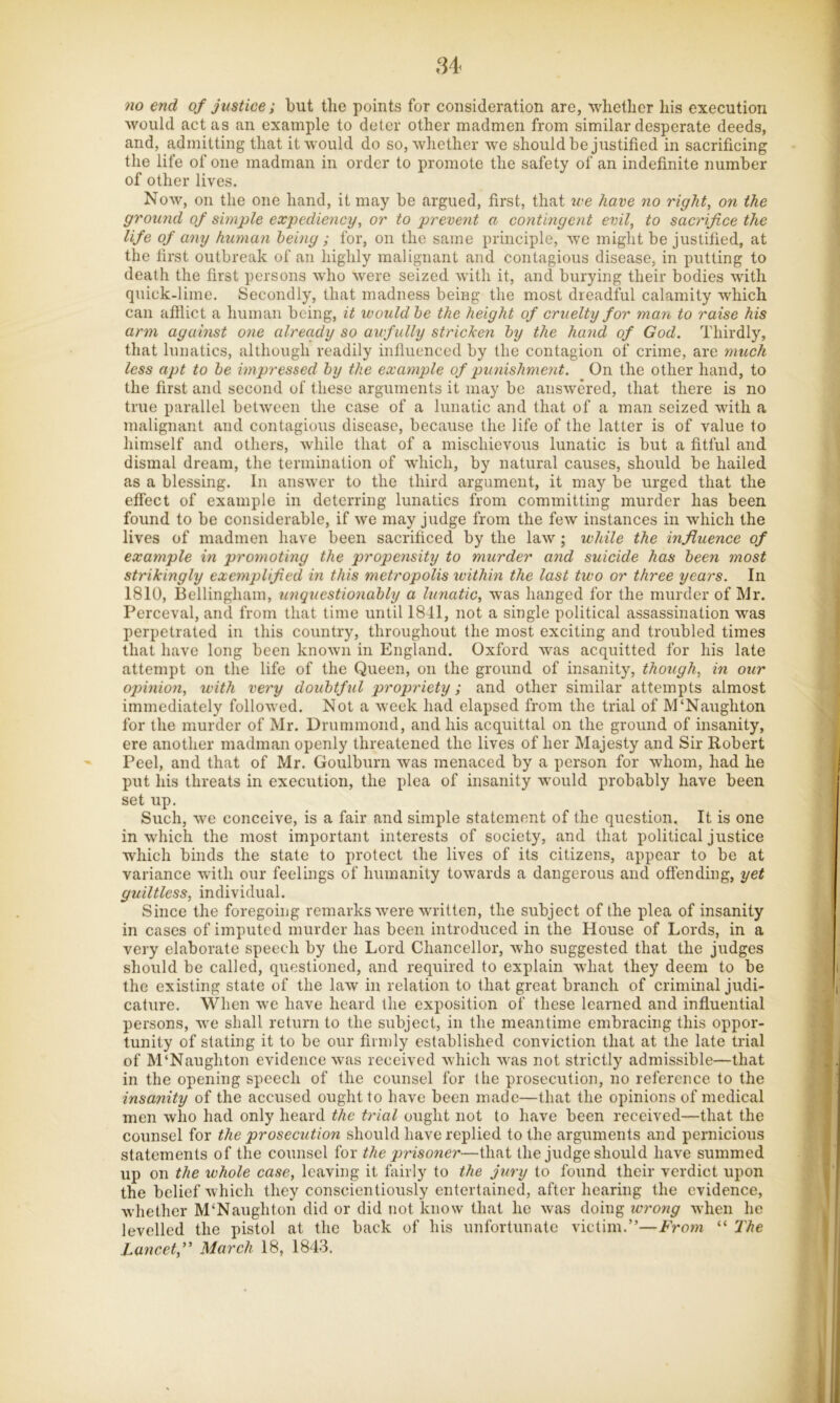 Si< no end of justice; but the points for consideration are, whether his execution would act as an example to deter other madmen from similar desperate deeds, and, admitting that it would do so, wliether we should be justified in sacrificing the life of one madman in order to promote the safety of an indefinite number of other lives. Noav, on the one hand, it may be argued, first, that we have no right, on the ground of simple expediency, or to prevent a contingent evil, to sacrifice the life of any human being; for, on the same principle, we might be justified, at the first outbreak of an highly malignant and contagious disease, in putting to death the first persons who were seized with it, and burying their bodies with quick-lime. Secondly, that madness being the most dreadful calamity which can aftlict a human being, it would he the height of cruelty for man to raise his ann against one already so awfully stricken hy the hand of God. Thirdly, that lunatics, although readily influenced by the contagion of crime, are much less apt to he impressed hy the example of punishment. On the other hand, to the first and second of these arguments it may be answered, that there is no true parallel between the case of a lunatic and that of a man seized with a malignant and contagious disease, because the life of the latter is of value to himself and others, while that of a mischievous lunatic is but a fitful and dismal dream, the termination of which, by natural causes, should be hailed as a blessing. In answer to the third argument, it may be urged that the effect of example in deterring lunatics from committing murder has been found to be considerable, if we may judge from the few instances in which the lives of madmen have been sacrificed by the law ; while the influence of example in promoting the propensity to murder and suicide has heen most strikingly exemplified in this metropolis within the last two or three years. In 1810, Bellingham, unquestionably a lunatic, was hanged for the murder of Mr. Perceval, and from that time until 1841, not a single political assassination was perpetrated in this country, throughout the most exciting and troubled times that have long been known in England. Oxford Avas acquitted for his late attempt on the life of the Queen, on the ground of insanity, though, in our opinion, with very doubtful propriety; and other similar attempts almost immediately folloAved. Not a Aveek had elapsed from the trial of M‘Naughton for the murder of Mr. Drummond, and his acquittal on the ground of insanity, ere another madman openly threatened the lives of her Majesty and Sir Robert Peel, and that of Mr. Goulburn Avas menaced by a person for Avhom, had he put his threats in execution, the plea of insanity wmuld probably have been set up. Such, Ave conceive, is a fair and simple statement of the qirestion. It is one in AAdiich the most important interests of society, and that political justice which binds the state to protect the lives of its citizens, appear to be at variance Avith our feelings of humanity toAvards a dangerous and offending, yet guiltless, individual. Since the foregoing remarks Avere Avritten, the subject of the plea of insanity in cases of imputed murder has been introduced in the House of Lords, in a very elaborate speech by the Lord Chancellor, Avho suggested that the judges should be called, questioned, and required to explain AA'hat they deem to be the existing state of the laAv in relation to that great branch of criminal judi- cature. When Ave have heard the exposition of these learned and influential persons, Ave shall return to the subject, in the meantime embracing this oppor- tunity of stating it to be our firmly established conviction that at the late trial of M‘Naughton evidence Avas received Avhich Avas not strictly admissible—that in the opening speech of the counsel for the prosecution, no reference to the insanity of the accused ought to have been made—that the opinions of medical men who had only heard the trial ought not to have been received—that the counsel for the prosecution should have replied to the arguments and pernicious statements of the counsel for the prisoner—that the judge should have summed up on the whole case, leaving it fairly to the jury to found their verdict upon the belief Avhich they conscientiously entertained, after hearing the evidence, Avhether M‘Naughton did or did not know that he Avas doing wrong Avhen he levelled the pistol at the back of his unfortunate victim.”—From “ The Lancet,’’ March 18, 1843.