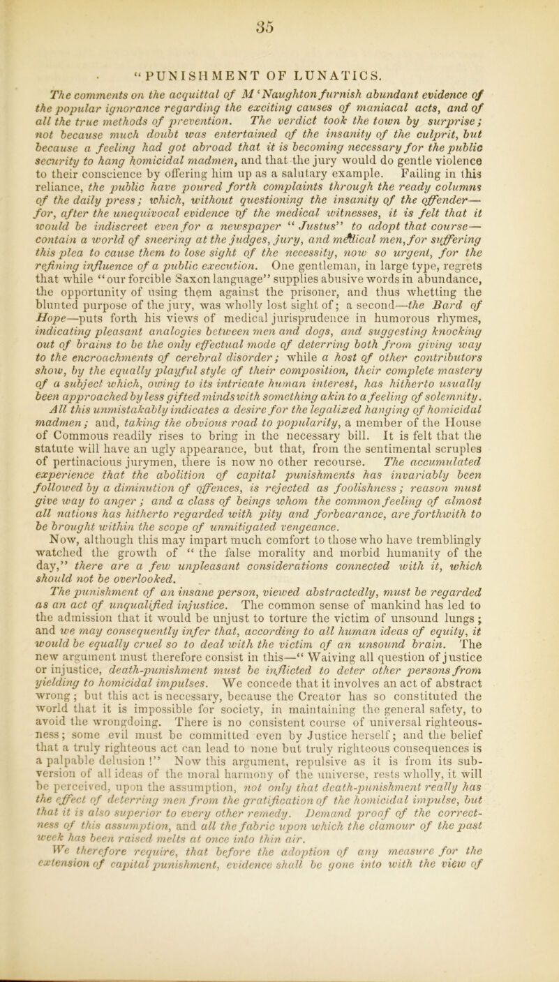 “PUNISHMENT OF LUNATICS. The comments on the acquittal of M ^Naughton furnish abundant evidence of the popular ignorance regarding the exciting causes of maniacal acts, and of all the true methods of prevention. The verdict took the town by surprise; not because much doubt was entertained of the insanity of the culprit, btit because a feeling had got abroad that it is becoming necessary for the public security to hang homicidal madmen, and that the jury would do gentle violence to their conscience by oflering him up as a salutary example. Failing in this reliance, the pniblic have poured forth complaints through the ready columns of the daily press; which, without questioning the insanity of the offender— for, after the unequivocal evidence of the medical witnesses, it is felt that it would be indiscreet even for a newspaper “ Justus” to adopt that course— contain a world of sneering at the judges, jury, and mfUical men, for suffering this plea to cause them to lose sight of the necessity, now so urgent, for the refining influence of a public execution. One gentleman, in large type, regrets that while “our forcible Saxon language” supplies abusive words in abundance, the opportunity of using them against the prisoner, and thus whetting the blunted purpose of the jury, was wholly lost sight of; a second—the Bard of Hope—puts forth his views of medical jurisprudence in humorous rhymes, indicating pleasant analogies between men and dogs, and suggesting knocking out of brains to be the only effectual mode of deterring both from giving way to the encroachments of cerebral disorder; while a host of other contributors show, by the equally playful style of their composition, their complete mastery of a subject which, owing to its intricate human interest, has hitherto usually been approached by less gifted mindswith something akin to a feeling of solemnity. All this unmistakably indicates a desire for the legalized hanging of homicidal madmen; and, taking the obvious road to popularity, a member of the House of Commons readily rises to bring in the necessary bill. It is felt that the statute will have an ugly appearance, but that, from the sentimental scruples of pertinacious jurymen, there is now no other recourse. The accumulated experience that the abolition of capital punishments has invariably been followed by a diminution of offences, is rejected as foolishness; reason must give way to anger ; and a class of beings whom the common feeling of almost all nations has hitherto regarded with pity and forbearance, are forthwith to be brought within the scope of unmitigated vengeance. Now, although this may impart much comfort to those who have tremblingly watched the growth of “ the false morality and morbid humanity of the day,” there are a few unpleasant considerations connected with it, which should not be overlooked. The punishment of an insane person, viewed abstractedly, must be regarded as an act of unqualified injustice. The common sense of mankind has led to the admission that it would be unjust to torture the victim of unsound lungs; and we may consequently infer that, according to all human ideas of equity, it would be equally cruel so to deal with the victim of an unsound brain. The new argument must therefore consist in this—“ Waiving all question of justice or injustice, death-punishment must be inflicted to deter other persons from yielding to homicidal impulses. We concede that it involves an act of abstract wrong; but this act is necessary, because the Creator has so constituted the ■world that it is impossible for society, in maintaining the general safety, to avoid the wrongdoing. There is no consistent course of universal righteous- ness; some evil must be committed even by Justice herself; and the belief that a truly righteous act can lead to none but truly righteous consequences is a palpable delusion !” Now this argument, repulsive as it is from its sub- version of all ideas of the moral harmony of the universe, rests wholly, it will be perceived, upon the assumption, not only that death-punishment really has the effect of deterring men from the gratification of the homicidal impulse, but that it is also superior to every other remedy. Demand proof of the correct- ness of this assumption, and all the fabric upon ivhich the clamour of the past week has been raised melts at once into thin air. We therefore require, that before the adoption of any measure for the extension of capital jmnishment, evidence shall be gone into with the view of