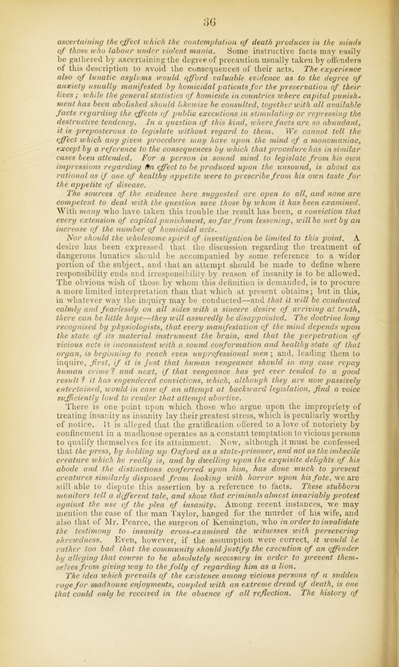 3(> ascertaining the effect which the contemplation of death produces in the minds of those who labour under violent mania. Some instructive facts may easily Le gathered by ascertaining the degree of precaution usually taken by oifenders of this description to avoid the consequences of their acts. The experience also of lunatic asylums would afford valuable evidence as to the degree of anxiety usually manifested by homicidal patients for the preservation of their lives ; whde the general statistics of homicide in countries where capital jmnish- ment has been abolished should likewise be consulted, together with all available facts regarding the effects of public executions in stimulating or repressing the destructive tendency. In a question of this kind, where facts are so abundant, it is preposterous to legislate without regard to them. We cannot tell the effect which any given procedure may have upon the mind of a monomaniac, exceptby areference to the consequences by which that procedure has in similar cases been attended. For a person in sound mind to legislate from his own hnpressions regarding f^n effect to be produced upon the unsound, is about as rational as if one of healthy appetite were to prescribe from his oivn taste for the appetite of disease. 'The sources of the evidence here suggested are open to all, and none are competent to deal with the question save those by whom it has been examined. With many who have taken this trouble the result has been, a conviction that every extension of capitaTpunishrnent, so far from lessening, willbe met by an increase of the number of homicidal acts. Nor should the wholesome spirit of investigation be limited to this point. A desire has been expressed that the discussion regarding the treatment of dangerous lunatics should be accompanied by some reference to a wider portion of the subject, and that au attempt should be made to define where responsibility ends and irresponsibility by reason of insanity is to be allowed. The obvious wish of those b}'' whom this definition is demanded, is to procure a more limited interpretation than that which at present obtains; but in this, in whatever way the inquiry may be conducted—and that it ivill he conducted calmly and fearlessly on all sides with a sincere desire of arrivmg at truth, there can be little hope—they will assuredly be disappointed. 'Vhe doctrine long recognised by physiologists, that every manifestation of the mind depends upon the state of its material instrument the brain, and that the perpetration of vicious acts is inconsisteyit with a sound conformation and healthy state of that organ, is beginning to reach even unprofessional men ; and, leading them to inquire, first, if it is just that human vengeance should in any case repay human crime ? and next, if that vengeance has yet ever tended to a good result ? it has engendered convictions, which, although they are now passively entertained, xvoidd in case of an attempt at backu ard legislation, find a voice sufficiently loud to render that attempt abortive. There is one point upon which those who argue upon the impropriety of treating insanity as insanity lay their greatest stress, which is peculiarly worthy of notice. It is alleged that the gratification offered to a love of notoriety by confinement in a madhouse operates as a constant temptation to vicious persons to qualify themselves for its attainment. Now, although it must be confessed that the press, by holding up Oxford as a state-prisoner, and not as the imbecile creature which he really is, and by dwelling upon the exquisite delights of his abode and the distinctions conferred upon him, has done much to prevent creatures similarly disposed from looking with horror upon his fate, we are still able to dispute this assertion by a reference to facts. These stubborn monitors tell a different tale, and show that criminals ahnost invariably protest against the use of the plea of insaxiity. Among recent instances, we may mention the case of the man 'I'aylor, hanged for the murder of his wife, and also that of Mr. Pearce, the surgeon of Kensington, who in order to invalidate the testimony to insanity cross-examined the witnesses xvith persevering shrewdness. Even, however, if the assumption were correct, it woidd he rather too bad that the community should justify the execution of an offender by alleging that course to he absolutely necessary in order to prevent them- selves from giving way to the folly of regarding him as a lion. 'The idea which prevails of the existence among vicious persons of a sudden rage for madhouse enjoyments, coupled xvith an extreme dread of death, is one that could only be received in the absence of all reflection. The history of