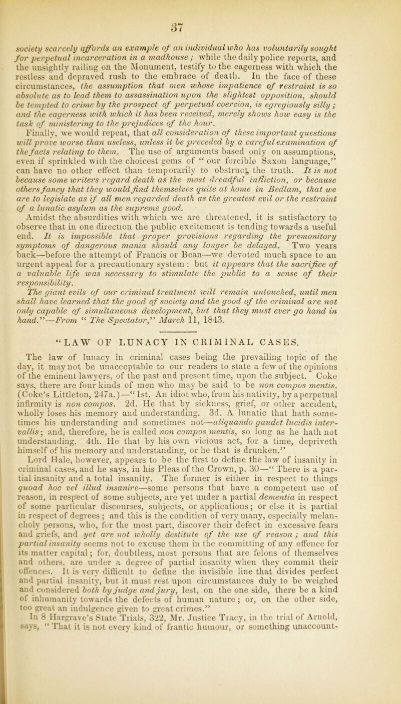 svciety scarcely affords an example of an individual %vho has voluntarily sought for perpetual incarceration in a madhouse ; while the daily police reports, and the unsightly railing on the Monument, testify to the eagerness with which the restless and depraved rush to the embrace of death. In the face of these circumstances, the assumption that men whose impatience of restraint is so absolute as to lead them to assassination upon the slightest opposition^ should he tempted to crime by the prospect of perpetual coercion, is egregiously silly ; and the eagerness with which it has been received, merely shows how easy is the task of ministering to the prejudices of the hour. Finally, we would repeat, that all consideration of these importayit questions W'ill prove worse than useless, zmless it be preceded by a careful examination of the facts relating to them. The use of arguments based only on assumptions, even if sprinkled with the choicest gems of “ our forcible Saxon language,” can have no other effect than temporarily to obstruct, the truth. It is not because some ivriters regard death aS the 7nost dreadful infliction, or because others fancy that they would find themselves quite at home in Bedlam, that we are to legislate as if all men regarded death as the greatest evil or the restraint of a lunatic asylum as the supreme good. Amidst the absurdities with which we are threatened, it is satisfactory to observe that in one direction the public excitement is tending towards a useful end. It is impossible that proper provisions regarding the premonitory symptoms of dangerous mania should any longer be delayed. Two years back—before the attempt of Francis or Bean—we devoted much space to an urgent appeal for a precautionary system : but it appears that the sacrifice of a valuable life was necessary to stimulate the public to a sense of their responsibility. The giant evils of our criminal treatment will remain untouched, until men shall have learned that the good of society and the good of the criminal are not only capable of simultaneous development, but that they must ever go hand in hand.”—From “ l^he Spectator,” March 11, 1843. “LAW OF LUNACY IN CRIMINAL CASES. The law of lunacy in criminal cases being the prevailing topic of the day, it may not be unacceptable to our readers to state a few of the opinions of the eminent lawyers, of the past and present time, upon the subject. Coke says, there are four kinds of men who may be said to be non compos ?nentis. (Coke’s Littleton, 247a.)—“ 1st. An idiot who, from his nativity, by aperpetual infirmity is ?ion compos. 2d. He that by sickness, grief, or other accident, wholly loses his memory and understanding. 3d. A lunatic that hath some- times his understanding and sometimes not—aliquando gaudet lucidis inter- vallis; and, therefore, he is called non compos mentis, so long as he hath not understanding. 4th. He that by his own vicious act, for a time, depriveth himself of his memory and understanding, or he that is drunken.” Lord Hale, however, appears to be the first to define the law of insanity in criminal cases, and he says, in his Pleas of the Crown, p. 30—“ There is a par- tial insanity and a total insanity. The former is either in respect to things quoad hoc vel illud insanire—some persons that have a competent use of reason, in respect of some subjects, are yet under a partial dementia in respect of some particular discourses, subjects, or applications; or else it is partial in respect of degrees ; and this is the condition of very many, especially melan- choly persons, who, for the most part, discover their defect in excessive fears and griefs, and yet are not wholly destitute of the use of reason ; and this partial insanity seems not to excuse them in the committing of any offence for its matter capital; for, doubtless, most persons that are felons of themselves and others, are under a degree of partial insanity when they commit their offences. It is very difiicult to define the invisible line that divides perfect and partial insanity, but it must rest upon circumstances duly to be weighed and considered both by judge and jury, lest, on the one side, there be a kind of inhumanity towards the defects of human nature ; or, on the other side, too great an indulgence given to great crimes.” In 8 Hargrave’s State Trials, 322, Mr. Justice Tracy, in the trial of Arnold, says, “ That it is not every kind of frantic humour, or something unaccount-