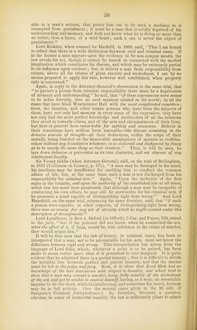 3S able ill a man’s actions, that points him out to be sucli a madman as is exempted from punishment; it must be a man that is totally deprived of his understanding and memory, and doth not know what he is doing no more than an infant, than a brute, or a wild beast; such a one is never the object of punishment,” Lord Erskine, when counsel for Hatfield, in 1800, said, ‘ That I am bound to admit that there is a wide distinction between civil and criminal cases. If in the former a man appears upon the evidence to be non compos mentis, the law avoids his act, though it cannot be traced or connected with the morbid imagination which constitutes his disease, and Avhich may be extremely partial in its influence upon conduct; but, to deliver a man from responsibility from crimes, above all for crimes of great atrocity and wickedness, I am by no means prepared to apply this rule, however well established, when property only is concerned.” Again, in reply to the Attorney-General’s observation in the same trial, that “to protect a person from criminal responsibility there must be a deprivation of memory and understanding,” he said, that “ z/ these expressions were meant to he taken literally, then no stick madness existed in the world; in all the cases that have filled Westminster Hall with the most complicated considera- tions, the lunatics, and other insane persons who have been the subjects of them, have not only had memory in every sense of the expression, they have not only had the most perfect knowledge and recollection of all the relations they stood in towards others, and of the acts and circumstances of their lives, but have in general been remarkable for subtlety and acuteness. Defects in their reasonings have seldom been traceable—the disease consisting in the delusive sources of thought—all their deductions, within the scope of their malady, being founded on the immovable assumptions of matters as realities, either without any foundation whatever, or so distorted and disfigured by fancy as to be nearly the same thing as their creation. Thus, it will be seen, he lays down delusion or perversion as its true character, and not absence of any intellectual faculty. Sir Vicary Gibbs (when Attorney-General) said, on the trial of Bellingham, in 1812 (Collinson on Lunacy, p. 675), “A man maybe deranged in his mind, his intellects may be insufficient for enabling him to conduct the common affairs of life, but, at the same time, such a man is not discharged from his responsibility for criminal acts.” Again, “ Upon the authority of the first sages in the country, and upon the authority of the established law at all times, which law has never been questioned, that although a man may be incapable of conducting his OAvn affairs, he may still be answerable for his criminal acts, if he possesses a mind capable of distinguishing right from wrong.” And Lord Mansfield, on the same trial, reiterating the same doctrine, said, that “ if such a person were capable, in other respects, of distinguishing right from wrong, there was no excuse for any act of atrocity which he might commit under this description of derangemeyit. Lord Lyndhurst, in Rex v. Orford (or Offord), 5 Car. and Payne, 168, stated to the jury, “that if the prisoner did not know, when he committed the act, what the effect of it, if fatal, would be, with reference to the crime of murder, they would acquit him.” It will be thus seen that the law of lunacy, in criminal cases, has been so interpreted that a man, not to be accountable for his acts, must not knoAV the difl'erence between right and wrong. This interpretation has arisen from the language of Lord Hale, which, whenever a point is to be gained, has been made to mean rather more than it is presumed he ever designed. It is quite evident that he admitted there is a partial insanity ; that it is difficult to divide the invisible line between perfect and partial insanity, and that the matter must be left to the judge and jury. Now, it is clear that Lord Hale had no knowledge of the late discoveries with respect to lunatics, and which tend to show that a man may commit a murder, being fully sensible of the wickedness of the act, and yet be unable to control himself, having, as it were, an irresistible impulse to do the deed, while his intellectual, va\(\. sometimes his moral, feelings may be in full activity. (See the several cases given in the 2d edit, of Sampson’s Criminal Jurisprudence.) It, therefore, becomes a question whether, in cases of homicidal insanity, the law is sufficiently pliant to admit