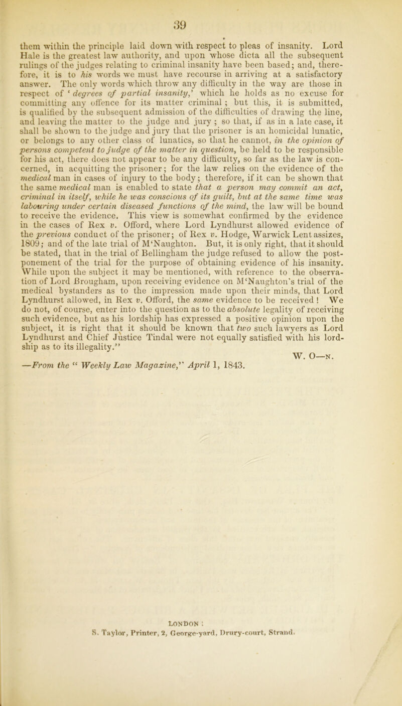 S9 * them within the principle laid down with respect to pleas of insanity. Lord Hale is the greatest law authority, and upon whose dicta all the subsequent rulings of the judges relating to criminal insanity have been based; and, there- fore, it is to his words we must have recourse in arriving at a satisfactory answer. The only words which throw any difficulty in the way are those in respect of ‘ degrees of partial insanity,'' which he holds as no excuse for committing any offence for its matter criminal ; but this, it is submitted, is qualified by the subsequent admission of the difficulties of drawing the line, and leaving the matter to the judge and jury ; so that, if as in a late case, it shall be shown to the judge and jury that the prisoner is an homicidal lunatic, or belongs to any other class of lunatics, so that he cannot, m the opinion of persons competent to judge of the matter in question, be held to be responsible for his act, there does not appear to be any difficulty, so far as the law is con- cerned, in acquitting the prisoner; for the law relies on the evidence of the medical man in cases of injury to the body; therefore, if it can be shown that the same medical man is enabled to state that a person may commit an act, criminal in itself, while he was conscious of its guilt, htU at the same time was labouring under certain diseased functions of the mind, the law will be bound to receive the evidence. This view is somewhat confirmed by the evidence in the cases of Rex v. Offord, where Lord Lyndhurst allowed evidence of the previous conduct of the prisoner; of Rex v. Hodge, Warwick Lent assizes, 1809; and of the late trial of M‘Naughton. But, it is only right, that it should be stated, that in the trial of Bellingham the judge refused to allow the post- ponement of the trial for the purpose of obtaining evidence of his insanity. While upon the subject it may be mentioned, with reference to the observa- tion of Lord Brougham, upon receiving evidence on M‘Naughton’s trial of the medical bystanders as to the impression made upon their minds, that Lord Lyndhurst allowed, in Rex v. Offord, the same evidence to be received ! We do not, of course, enter into the question as to the absolute legality of receiving such evidence, but as his lordship has expressed a positive opinion upon the subject, it is right that it should be known that two such lawyers as Lord Lyndhurst and Chief Justice Tindal were not equally satisfied with his lord- ship as to its illegality.” W. O—N. —From the “ Weekly Law Magazine,'' April 1, 1843. LONDON 1 S. Taylor, Printer, 2, GeorKe-y»rd, Drnry-court, Strand.