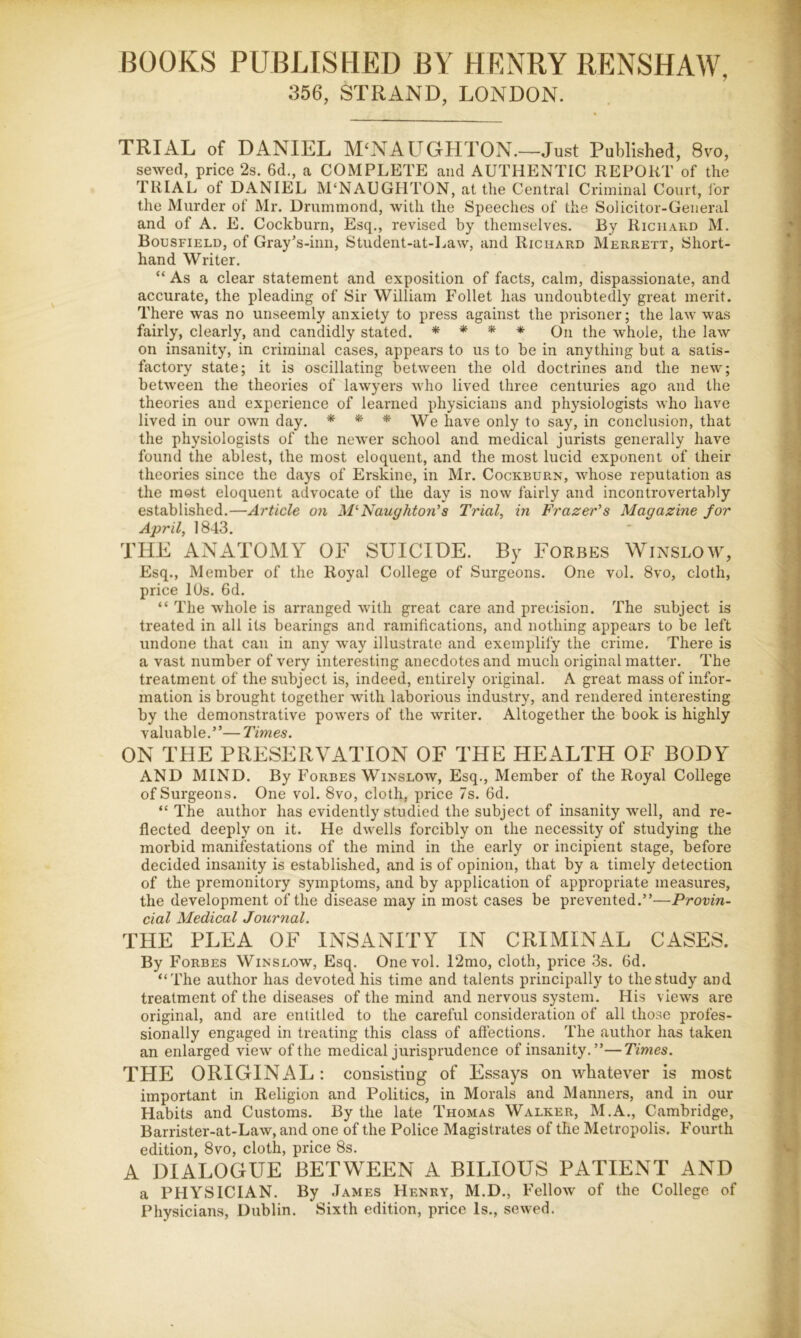 BOOKS PUBLISHED BY HENRY RENSHAW, 356, STRAND, LONDON. TRIAL of DANIEL M^NAUGHTON.—Just Published, 8vo, sewed, price 2s. 6d., a COMPLETE and AUTHENTIC REPORT of the TRIAL of DANIEL M‘NAUGHTON, at the Central Criminal Court, for the Murder of Mr. Drummond, with the Speeches of the Solicitor-General and of A. E. Cockburn, Esq., revised by themselves. By Richard M. Bousfield, of Gray’s-inii, Student-at-Law, and Richard Merrett, Short- hand Writer. “ As a clear statement and exposition of facts, calm, dispa.3sionate, and accurate, the pleading of Sir William Follet has undoubtedly great merit. There was no unseemly anxiety to press against the prisoner; the law was fairly, clearly, and candidly stated. * * * * Qu the whole, the law on insanity, in criminal cases, appears to us to be in anything but a satis- factory state; it is oscillating between the old doctrines and the new; between the theories of lawyers who lived three centuries ago and the theories and experience of learned physicians and physiologists who have lived in our own day. * * We have only to say, in conclusion, that the physiologists of the newer school and medical jurists generally have found the ablest, the most eloquent, and the most lucid exponent of their theories since the days of Erskine, in Mr. Cockburn, whose reputation as the most eloquent advocate of the day is now fairly and incontrovertably established.—Article on M'^Naughton’s Trial, in Frazer's Magazine for April, 1843. THE ANATOMY OF SUICIDE. By Forbes Winslow, Esq., Member of the Royal College of Surgeons. One vol. 8vo, cloth, price 10s. 6d. “ The whole is arranged with great care and precision. The subject is treated in all its bearings and ramifications, and nothing appears to be left undone that can in any way illustrate and exemplify the crime. There is a vast number of very interesting anecdotes and much original matter. The treatment of the subject is, indeed, entirely original. A great mass of infor- mation is brought together with laborious industry, and rendered interesting by the demonstrative powers of the writer. Altogether the book is highly valuable.”— Times. ON THE PRESERVATION OF THE HEALTH OF BODY AND MIND. By Forbes Winslow, Esq., Member of the Royal College of Surgeons. One vol. 8vo, cloth, price 7s. fid. “The author has evidently studied the subject of insanity well, and re- flected deeply on it. He dwells forcibly on the necessity of studying the morbid manifestations of the mind in the early or incipient stage, before decided insanity is established, and is of opinion, that by a timely detection of the premonitory symptoms, and by application of appropriate measures, the development of the disease may in most cases be prevented.”—Provin- cial Medical Journal. THE PLEA OF INSANITY IN CRIMINAL CASES. By Forbes Winslow, Esq. One vol, 12mo, cloth, price 3s. fid. “The author has devoted his time and talents principally to the study and treatment of the diseases of the mind and nervous system. His views are original, and are entitled to the careful consideration of all those profes- sionally engaged in treating this class of affections. The author has taken an enlarged view of the medical jurisprudence of insanity. ”—Times. THE ORIGINAL: consisting of Essays on whatever is most important in Religion and Politics, in Morals and Manners, and in our Habits and Customs, By the late Thomas Walker, M.A., Cambridge, Barrister-at-Law, and one of the Police Magistrates of the Metropolis, Fourth edition, 8vo, cloth, price 8s. A DIALOGUE BETWEEN A BILIOUS PATIENT AND a PHYSICIAN. By James Henry, M.D., Fellow of the College of Physicians, Dublin. Sixth edition, price Is., sewed.