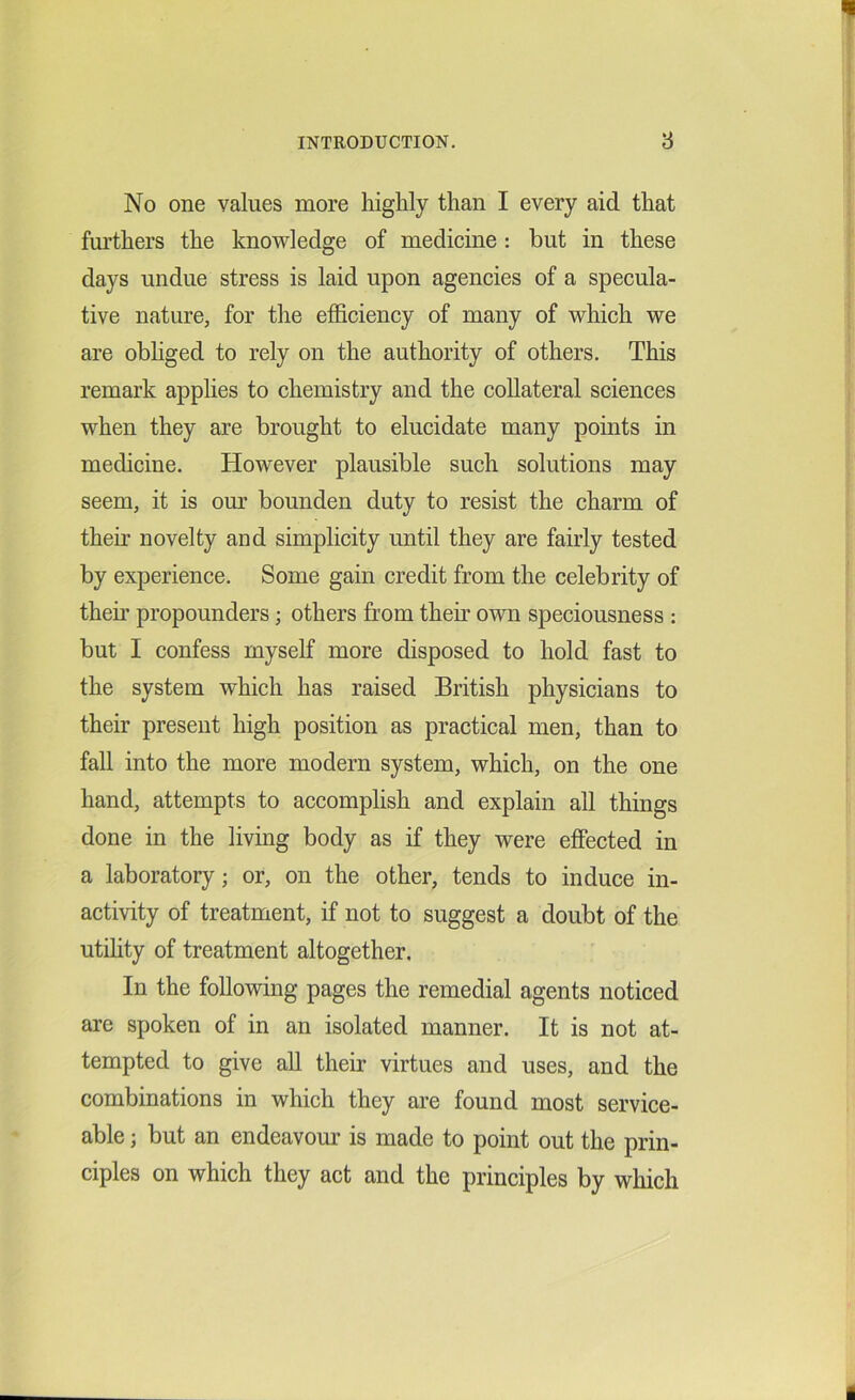 No one values more highly than I every aid that furthers the knowledge of medicine : but in these days undue stress is laid upon agencies of a specula- tive nature, for the efficiency of many of which we are obliged to rely on the authority of others. This remark applies to chemistry and the collateral sciences when they are brought to elucidate many points in medicine. However plausible such solutions may seem, it is our bounden duty to resist the charm of their novelty and simplicity until they are fairly tested by experience. Some gain credit from the celebrity of then* propounders; others from then’ own speciousness : but I confess myself more disposed to hold fast to the system which has raised British physicians to their present high position as practical men, than to fall into the more modern system, which, on the one hand, attempts to accomplish and explain all things done in the living body as if they were effected in a laboratory; or, on the other, tends to induce in- activity of treatment, if not to suggest a doubt of the utility of treatment altogether. In the following pages the remedial agents noticed are spoken of in an isolated manner. It is not at- tempted to give all their virtues and uses, and the combinations in which they are found most service- able ; but an endeavour is made to point out the prin- ciples on which they act and the principles by which