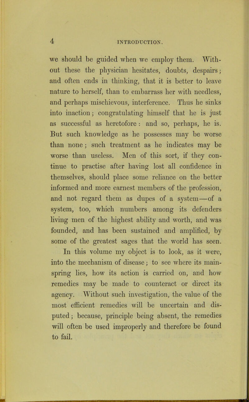 we should be guided when we employ them. With- out these the physician hesitates, doubts, despairs; and often ends in thinking, that it is better to leave nature to herself, than to embarrass her with needless, and perhaps mischievous, interference. Thus he sinks into inaction; congratulating himself that he is just as successful as heretofore : and so, perhaps, he is. But such knowledge as he possesses may be worse than none; such treatment as he indicates may be worse than useless. Men of this sort, if they con- tinue to practise after having lost all confidence in themselves, should place some reliance on the better informed and more earnest members of the profession, and not regard them as dupes of a system—of a system, too, which numbers among its defenders living men of the highest ability and worth, and was founded, and has been sustained and amplified, by some of the greatest sages that the world has seen. In this volume my object is to look, as it were, into the mechanism of disease; to see where its main- spring lies, how its action is carried on, and how remedies may be made to counteract or direct its agency. Without such investigation, the value of the most efficient remedies will be uncertain and dis- puted ; because, principle being absent, the remedies will often be used improperly and therefore be found to fail.