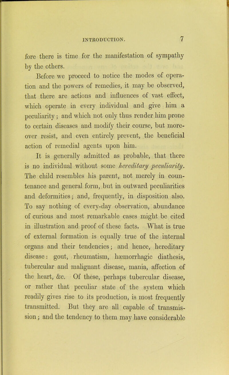fore there is time for the manifestation of sympathy by the others. Before we proceed to notice the modes of opera- tion and the powers of remedies, it may be observed, that there are actions and influences of vast effect, which operate in every individual and give him a peculiarity; and which not only thus render him prone to certain diseases and modify their course, but more- over resist, and even entirely prevent, the beneficial action of remedial agents upon him. It is generally admitted as probable, that there is no individual without some hereditary peculiarity. The child resembles his parent, not merely in coun- tenance and general form, but in outward peculiarities and deformities; and, frequently, in disposition also. To say nothing of every-day observation, abundance of curious and most remarkable cases might be cited in illustration and proof of these facts. What is true of external formation is equally true of the internal organs and their tendencies; and hence, hereditary disease: gout, rheumatism, haemorrhagic diathesis, tubercular and malignant disease, mania, affection of the heart, &c. Of these, perhaps tubercular disease, or rather that peculiar state of the system which readily gives rise to its production, is most frequently transmitted. But they are all capable of transmis- sion ; and the tendency to them may have considerable