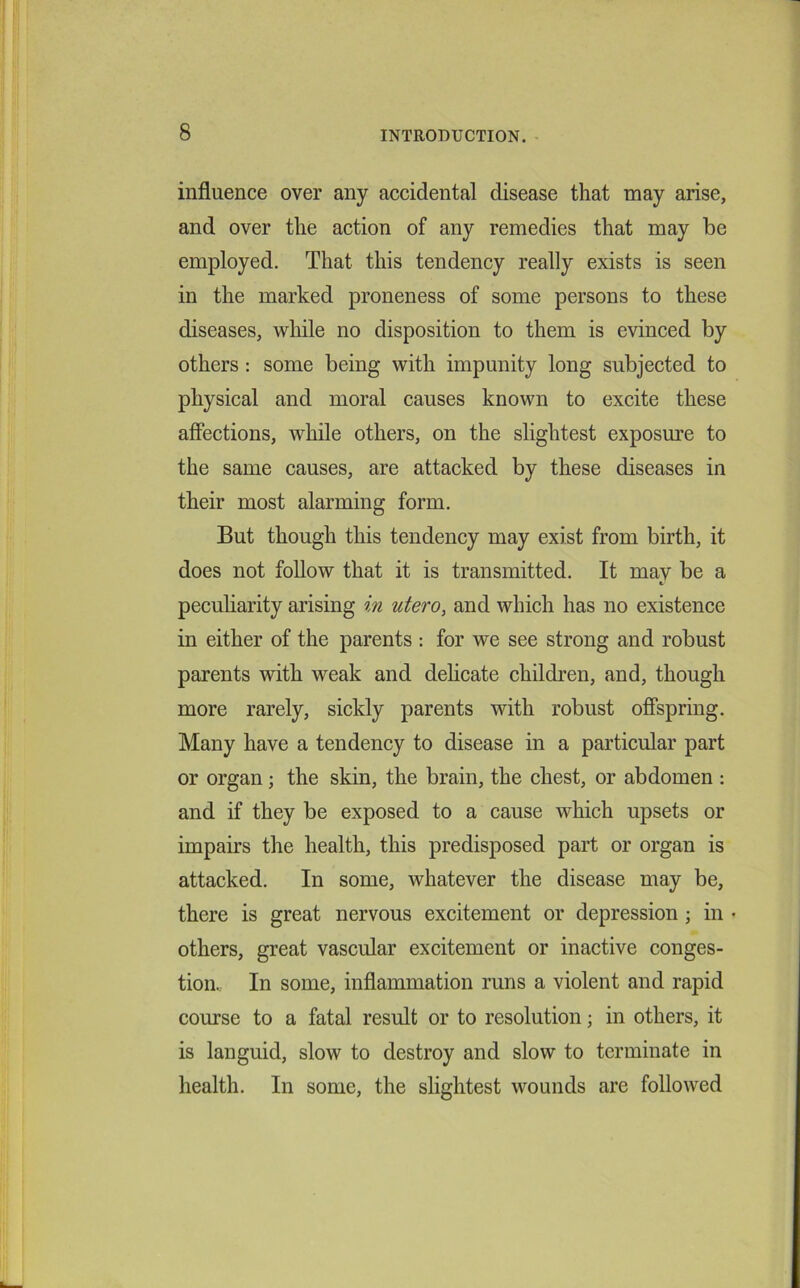 influence over any accidental disease that may arise, and over the action of any remedies that may be employed. That this tendency really exists is seen in the marked proneness of some persons to these diseases, while no disposition to them is evinced by others: some being with impunity long subjected to physical and moral causes known to excite these affections, while others, on the slightest exposure to the same causes, are attacked by these diseases in their most alarming form. But though this tendency may exist from birth, it does not follow that it is transmitted. It mav be a peculiarity arising in utero, and which has no existence in either of the parents : for we see strong and robust parents with weak and delicate children, and, though more rarely, sickly parents with robust offspring. Many have a tendency to disease in a particular part or organ; the skin, the brain, the chest, or abdomen : and if they be exposed to a cause which upsets or impairs the health, this predisposed part or organ is attacked. In some, whatever the disease may be, there is great nervous excitement or depression ; in • others, great vascular excitement or inactive conges- tion. In some, inflammation runs a violent and rapid course to a fatal result or to resolution; in others, it is languid, slow to destroy and slow to terminate in health. In some, the slightest wounds are followed