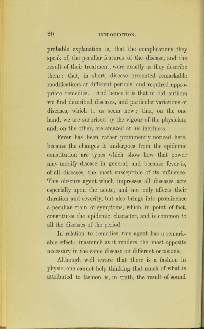 probable explanation is, that the complications they speak of, the peculiar features of the disease, and the result of their treatment, were exactly as they describe them : that, in short, disease presented remarkable modifications at different periods, and required appro- priate remedies. And hence it is that in old authors we find described diseases, and particular variations of diseases, which to us seem new: that, on the one hand, we are surprised by the vigour of the physician, and, on the other, are amazed at his inertness. Fever has been rather prominently noticed here, because the changes it undergoes from the epidemic constitution are types which show how that power may modify disease in general, and because fever is, of all diseases, the most susceptible of its influence. This obscure agent which impresses all diseases acts especially upon the acute, and not only affects their duration and severity, but also brings into prominence a peculiar train of symptoms, which, in point of fact, constitutes the epidemic character, and is common to all the diseases of the period. In relation to remedies, this agent has a remark- able effect; inasmuch as it renders the most opposite necessary in the same disease on different occasions. Although well aware that there is a fashion in physic, one cannot help thinking that much of what is attributed to fashion is, in truth, the result of sound