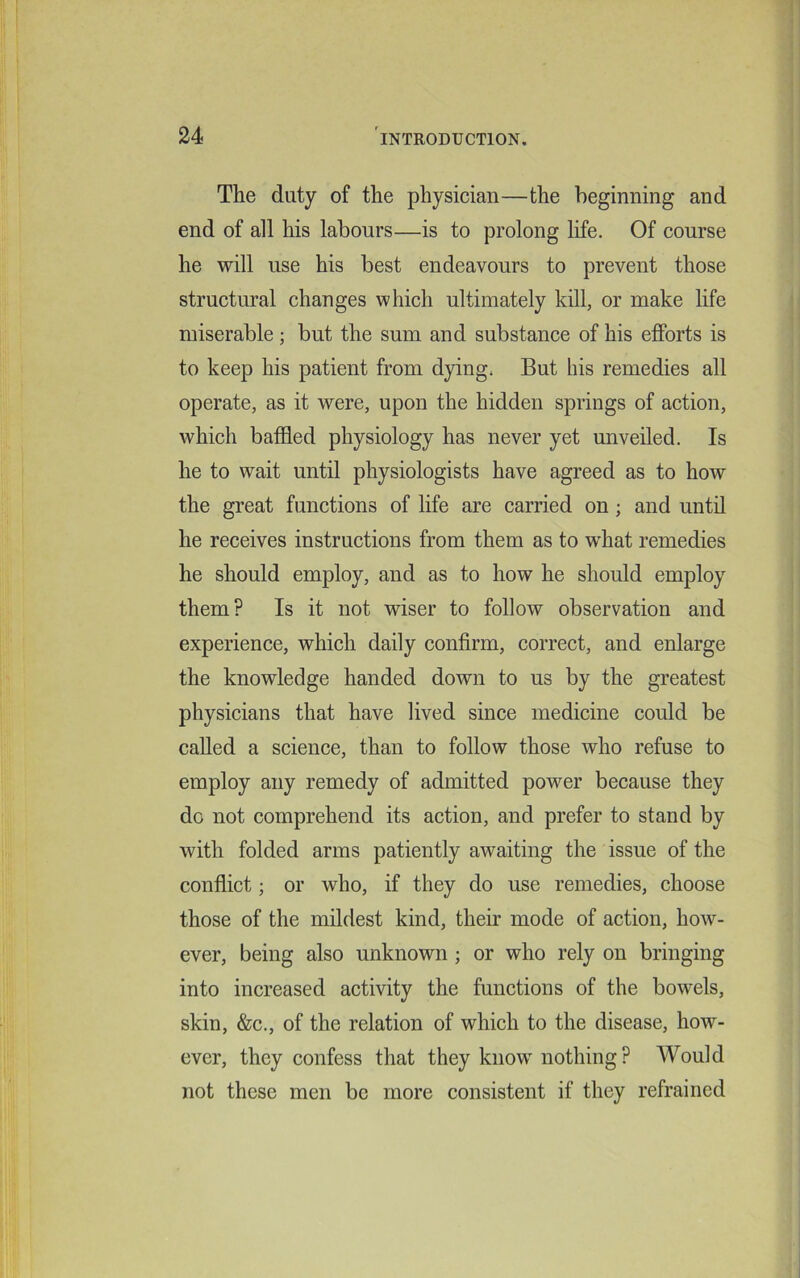 The duty of the physician—the beginning and end of all his labours—is to prolong life. Of course he will use his best endeavours to prevent those structural changes which ultimately kill, or make life miserable; but the sum and substance of his efforts is to keep his patient from dying. But his remedies all operate, as it were, upon the hidden springs of action, which baffled physiology has never yet unveiled. Is he to wait until physiologists have agreed as to how the great functions of life are carried on ; and until he receives instructions from them as to what remedies he should employ, and as to how he should employ them? Is it not wiser to follow observation and experience, which daily confirm, correct, and enlarge the knowledge handed down to us by the greatest physicians that have lived since medicine could be called a science, than to follow those who refuse to employ any remedy of admitted power because they do not comprehend its action, and prefer to stand by with folded arms patiently awaiting the issue of the conflict; or who, if they do use remedies, choose those of the mildest kind, their mode of action, how- ever, being also unknown ; or who rely on bringing into increased activity the functions of the bowels, skin, &c., of the relation of which to the disease, how- ever, they confess that they know nothing ? Would not these men be more consistent if they refrained