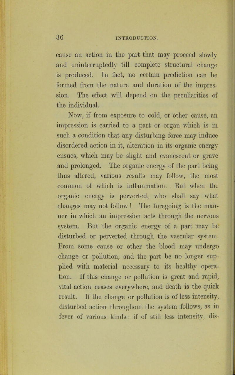 cause an action in the part that may proceed slowly and uninterruptedly till complete structural change is produced. In fact, no certain prediction can be formed from the nature and duration of the impres- sion. The effect will depend on the peculiarities of the individual. Now, if from exposure to cold, or other cause, an impression is carried to a part or organ which is in such a condition that any disturbing force may induce disordered action in it, alteration in its organic energy ensues, which may be slight and evanescent or grave and prolonged. The organic energy of the part being thus altered, various results may follow, the most common of which is inflammation. But when the organic energy is perverted, who shall say what changes may not follow! The foregoing is the man- ner in which an impression acts through the nervous system. But the organic energy of a part may be disturbed or perverted through the vascular system. From some cause or other the blood may undergo change or pollution, and the part be no longer sup- plied with material necessary to its healthy opera- tion. If this change or pollution is great and rapid, vital action ceases everywhere, and death is the quick result. If the change or pollution is of less intensity, disturbed action throughout the system follows, as in fever of various kinds : if of still less intensity, dis-