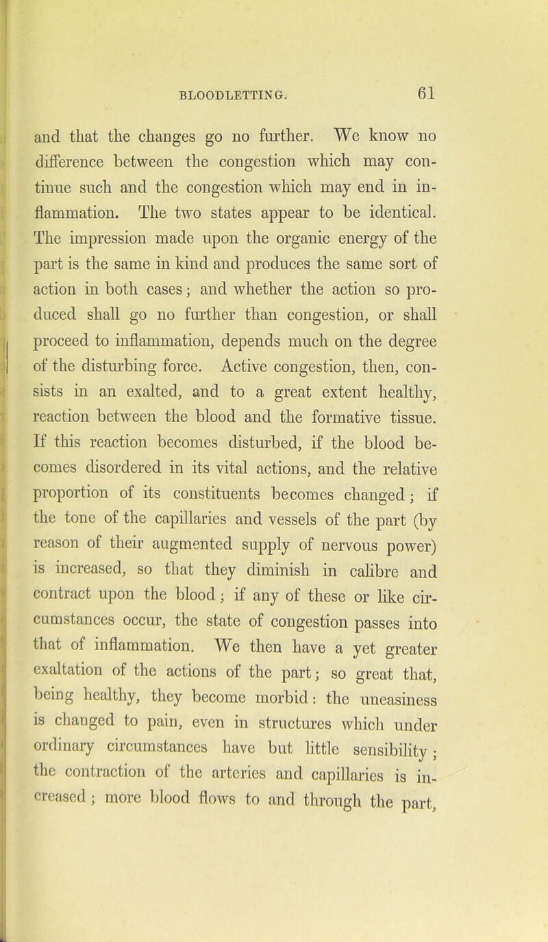 and that the changes go no further. We know no difference between the congestion which may con- tinue such and the congestion which may end in in- flammation. The two states appear to be identical. The impression made upon the organic energy of the part is the same in kind and produces the same sort of action in both cases; and whether the action so pro- duced shall go no further than congestion, or shall proceed to inflammation, depends much on the degree of the disturbing force. Active congestion, then, con- sists in an exalted, and to a great extent healthy, reaction between the blood and the formative tissue. If this reaction becomes disturbed, if the blood be- comes disordered in its vital actions, and the relative proportion of its constituents becomes changed; if the tone of the capillaries and vessels of the part (by reason of their augmented supply of nervous power) is increased, so that they diminish in calibre and contract upon the blood; if any of these or like cir- cumstances occur, the state of congestion passes into that of inflammation. We then have a yet greater exaltation of the actions of the part; so great that, being healthy, they become morbid: the uneasiness is changed to pain, even in structures which under ordinary circumstances have but little sensibility; the contraction of the arteries and capillaries is in- creased ; more blood flows to and through the part,