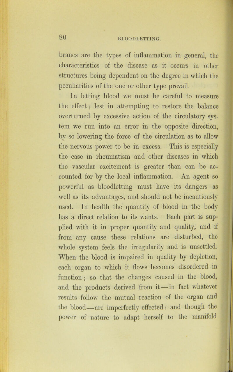 branes are the types of inflammation in general, the characteristics of the disease as it occurs in other structures being dependent on the degree in which the peculiarities of the one or other type prevail. In letting blood we must be careful to measure the effect; lest in attempting to restore the balance overturned by excessive action of the circulatory sys- tem we run into an error in the opposite direction, by so lowering the force of the circulation as to allow the nervous power to be in excess. This is especially the case in rheumatism and other diseases in which the vascular excitement is greater than can be ac- counted for by the local inflammation. An agent so powerful as bloodletting must have its dangers as well as its advantages, and should not be incautiously used. In health the quantity of blood in the body has a direct relation to its wants. Each part is sup- plied with it in proper quantity and quality, and if from any cause these relations are disturbed, the whole system feels the irregularity and is unsettled. When the blood is impaired in quality by depletion, each organ to which it flows becomes disordered in function ; so that the changes caused in the blood, and the products derived from it—in fact whatever results follow the mutual reaction of the organ and the blood—are imperfectly effected: and though the power of nature to adapt herself to the manifold