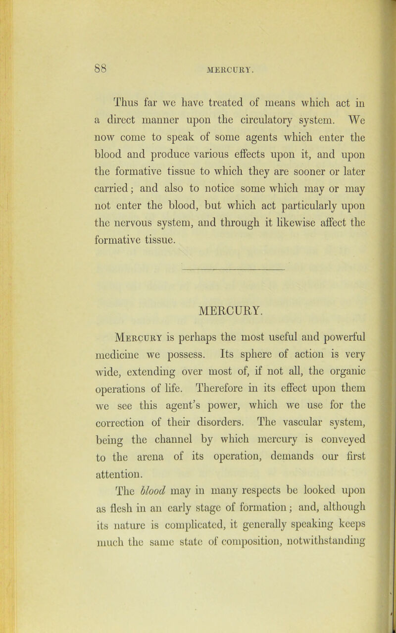 Thus far we have treated of means which act in a direct manner upon the circulatory system. We now come to speak of some agents which enter the blood and produce various effects upon it, and upon the formative tissue to which they are sooner or later carried; and also to notice some which may or may not enter the blood, but which act particularly upon the nervous system, and through it likewise affect the formative tissue. MERCURY. Mercury is perhaps the most useful and powerful medicine we possess. Its sphere of action is very wide, extending over most of, if not all, the organic operations of life. Therefore in its effect upon them we see this agent’s power, which we use for the correction of their disorders. The vascular system, being the channel by which mercury is conveyed to the arena of its operation, demands our first attention. The blood may in many respects be looked upon as flesh in an early stage of formation; and, although its nature is complicated, it generally speaking keeps much the same state of composition, notwithstanding