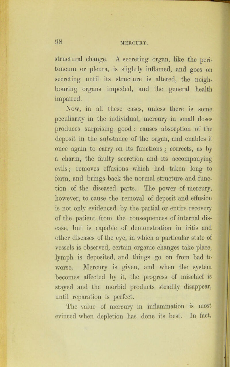 structural change. A secreting organ, like the peri- toneum or pleura, is slightly inflamed, and goes on secreting until its structure is altered, the neigh- bouring organs impeded, and the general health impaired. Now, in all these cases, unless there is some peculiarity in the individual, mercury in small doses produces surprising good: causes absorption of the deposit in the substance of the organ, and enables it once again to carry on its functions ; corrects, as by a charm, the faulty secretion and its accompanying evils; removes effusions which had taken long to form, and brings back the normal structure and func- tion of the diseased parts. The power of mercury, however, to cause the removal of deposit and effusion is not only evidenced by the partial or entire recovery of the patient from the consequences of internal dis- ease, but is capable of demonstration in iritis and other diseases of the eye, in which a particular state of vessels is observed, certain organic changes take place, lymph is deposited, and things go on from bad to worse. Mercury is given, and when the system becomes affected by it, the progress of mischief is stayed and the morbid products steadily disappear, until reparation is perfect. The value of mercury in inflammation is most evinced when depletion has done its best. In fact,