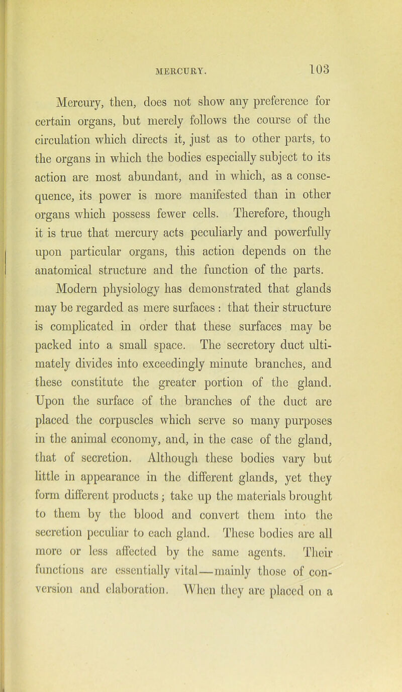 Mercury, then, does not show any preference for certain organs, but merely follows the course of the circulation which directs it, just as to other parts, to the organs in which the bodies especially subject to its action are most abundant, and in which, as a conse- quence, its power is more manifested than in other organs which possess fewer cells. Therefore, though it is true that mercury acts peculiarly and powerfully upon particular organs, this action depends on the anatomical structure and the function of the parts. Modern physiology has demonstrated that glands may be regarded as mere surfaces : that their structure is complicated in order that these surfaces may be packed into a small space. The secretory duct ulti- mately divides into exceedingly minute branches, and these constitute the greater portion of the gland. Upon the surface of the branches of the duct are placed the corpuscles which serve so many purposes in the animal economy, and, in the case of the gland, that of secretion. Although these bodies vary but little in appearance in the different glands, yet they form different products ; take up the materials brought to them by the blood and convert them into the secretion peculiar to each gland. These bodies are all more or less affected by the same agents. Their functions are essentially vital—mainly those of con- version and elaboration. When they are placed on a