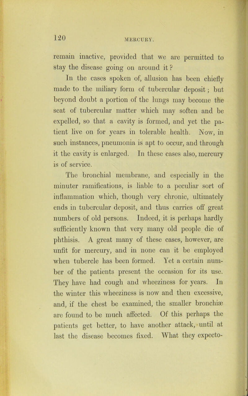 remain inactive, provided that we are permitted to stay the disease going on around it ? In the cases spoken of, allusion has been chiefly made to the miliary form of tubercular deposit; but beyond doubt a portion of the lungs may become the seat of tubercular matter which may soften and be expelled, so that a cavity is formed, and yet the pa- tient live on for years in tolerable health. Now, in such instances, pneumonia is apt to occur, and through it the cavity is enlarged. In these cases also, mercury is of service. The bronchial membrane, and especially in the minuter ramifications, is liable to a peculiar sort of inflammation which, though very chronic, ultimately ends in tubercular deposit, and thus carries off great numbers of old persons. Indeed, it is perhaps hardly sufficiently known that very many old people die of phthisis. A great many of these cases, however, are unfit for mercury, and in none can it be employed when tubercle has been formed. Yet a certain num- ber of the patients present the occasion for its use. They have had cough and wheeziness for years. In the winter this wheeziness is now and then excessive, and, if the chest be examined, the smaller bronchiae are found to be much affected. Of this perhaps the patients get better, to have another attack, • until at last the disease becomes fixed. What they expecto-