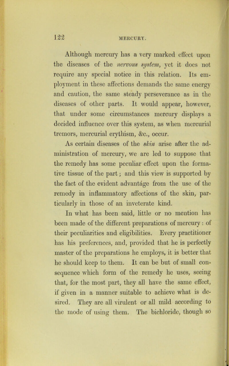 Although mercury has a very marked effect upon the diseases of the nervous system, yet it does not require any special notice in this relation. Its em- ployment in these affections demands the same energy and caution, the same steady perseverance as in the diseases of other parts. It would appear, however, that under some circumstances mercury displays a decided influence over this system, as when mercurial tremors, mercurial erythism, &c., occur. As certain diseases of the skin arise after the ad- ministration of mercury, we are led to suppose that the remedy has some peculiar effect upon the forma- tive tissue of the part; and this view is supported by the fact of the evident advantage from the use of the remedy in inflammatory affections of the skin, par- ticularly in those of an inveterate kind. In what has been said, little or no mention has been made of the different preparations of mercury : of their peculiarities and eligibilities. Every practitioner has his preferences, and, provided that he is perfectly master of the preparations he employs, it is better that he should keep to them. It can be but of small con- sequence which form of the remedy he uses, seeing that, for the most part, they all have the same effect, if given in a manner suitable to achieve what is de- sired. They are all virulent or all mild according to the mode of using them. The bichloride, though so