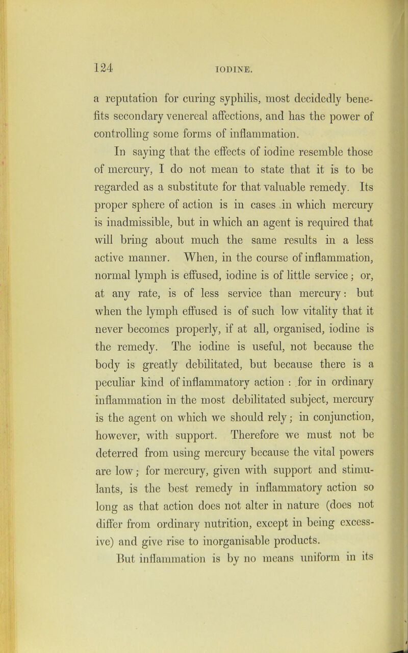 a reputation for curing syphilis, most decidedly bene- fits secondary venereal affections, and has the power of controlling some forms of inflammation. In saying that the effects of iodine resemble those of mercury, I do not mean to state that it is to be regarded as a substitute for that valuable remedy. Its proper sphere of action is in cases in which mercury is inadmissible, but in which an agent is required that will bring about much the same results in a less active manner. When, in the course of inflammation, normal lymph is effused, iodine is of little service; or, at any rate, is of less service than mercury: but when the lymph effused is of such low vitality that it never becomes properly, if at all, organised, iodine is the remedy. The iodine is useful, not because the body is greatly debilitated, but because there is a peculiar kind of inflammatory action : for in ordinary inflammation in the most debilitated subject, mercury is the agent on which we should rely; in conjunction, however, with support. Therefore we must not be deterred from using mercury because the vital powers are low; for mercury, given with support and stimu- lants, is the best remedy in inflammatory action so long as that action does not alter in nature (does not differ from ordinary nutrition, except in being excess- ive) and give rise to inorganisable products. Hut inflammation is by no means uniform in its