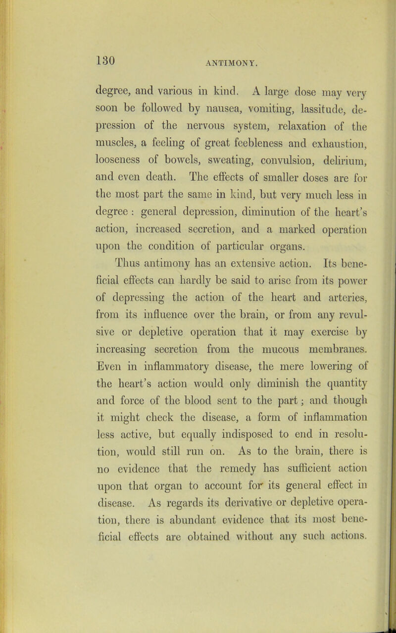 degree, and various in kind. A large dose may very soon be followed by nausea, vomiting, lassitude, de- pression of the nervous system, relaxation of the muscles, a feeling of great feebleness and exhaustion, looseness of bowels, sweating, convulsion, delirium, and even death. The effects of smaller doses are for the most part the same in kind, but very much less in degree : general depression, diminution of the heart’s action, increased secretion, and a marked operation upon the condition of particular organs. Thus antimony has an extensive action. Its bene- ficial effects can hardly be said to arise from its power of depressing the action of the heart and arteries, from its influence over the brain, or from any revul- sive or depletive operation that it may exercise by increasing secretion from the mucous membranes. Even in inflammatory disease, the mere lowering of the heart’s action would only diminish the quantity and force of the blood sent to the part; and though it might check the disease, a form of inflammation less active, but equally indisposed to end in resolu- tion, would still run on. As to the brain, there is no evidence that the remedy has sufficient action upon that organ to account for its general effect in disease. As regards its derivative or depletive opera- tion, there is abundant evidence that its most bene- ficial effects are obtained without any such actions.