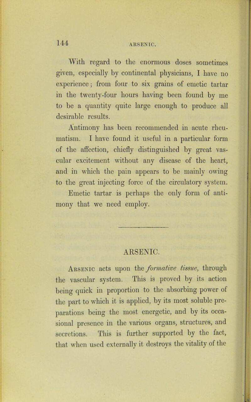 With regard to the enormous doses sometimes given, especially by continental physicians, I have no experience; from four to six grains of emetic tartar in the twenty-four hours having been found by me to be a quantity quite large enough to produce all desirable results. Antimony has been recommended in acute rheu- matism. I have found it useful in a particular form of the affection, chiefly distinguished by great vas- cular excitement without anv disease of the heart, and in which the pain appears to be mainly owing to the great injecting force of the circulatory system. Emetic tartar is perhaps the only form of anti- mony that we need employ. ARSENIC. Arsenic acts upon the formative tissue, through the vascular system. This is proved by its action being quick in proportion to the absorbing power of the part to which it is applied, by its most soluble pre- parations being the most energetic, and by its occa- sional presence in the various organs, structures, and secretions. This is further supported by the fact, that when used externally it destroys the vitality of the