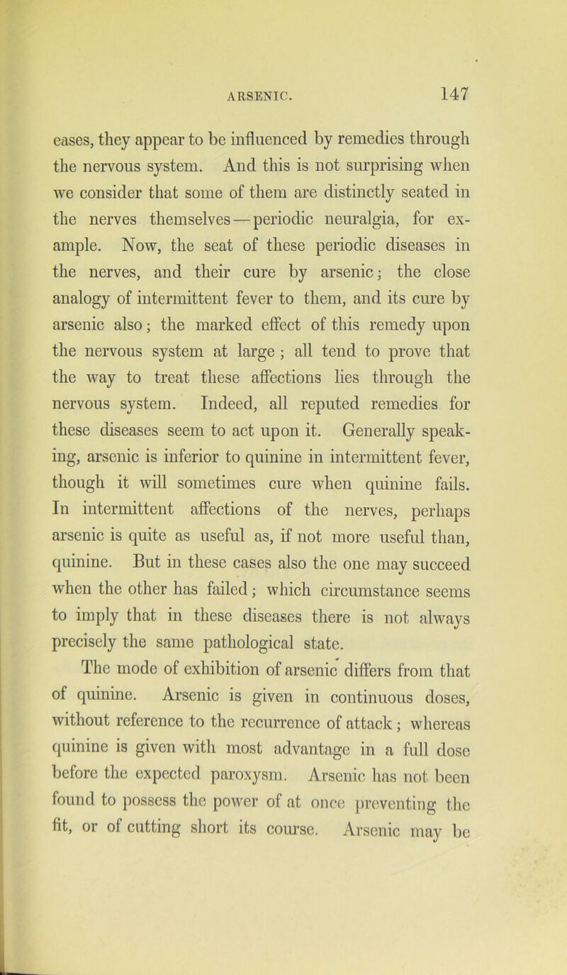 eases, they appear to be influenced by remedies through the nervous system. And this is not surprising when we consider that some of them are distinctly seated in the nerves themselves — periodic neuralgia, for ex- ample. Now, the seat of these periodic diseases in the nerves, and their cure by arsenic; the close analogy of intermittent fever to them, and its cure by arsenic also; the marked effect of this remedy upon the nervous system at large ; all tend to prove that the way to treat these affections lies through the nervous system. Indeed, all reputed remedies for these diseases seem to act upon it. Generally speak- ing, arsenic is inferior to quinine in intermittent fever, though it will sometimes cure when quinine fails. In intermittent affections of the nerves, perhaps arsenic is quite as useful as, if not more useful than, quinine. But in these cases also the one may succeed when the other has failed; which circumstance seems to imply that in these diseases there is not always precisely the same pathological state. The mode of exhibition of arsenic differs from that of quinine. Arsenic is given in continuous doses, without reference to the recurrence of attack; whereas quinine is given with most advantage in a full dose before the expected paroxysm. Arsenic has not been found to possess the power of at once preventing the fit, or of cutting short its course. Arsenic may be