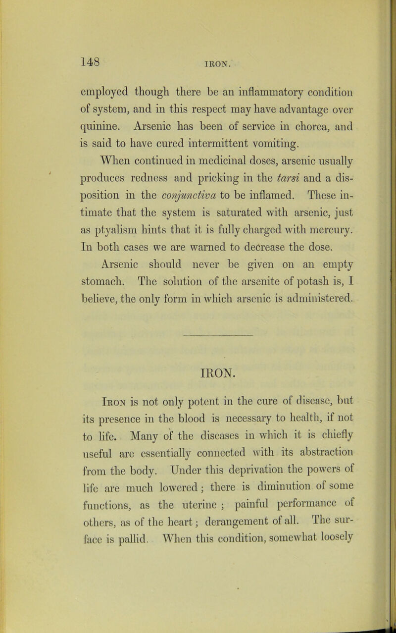 employed though there be an inflammatory condition of system, and in this respect may have advantage over quinine. Arsenic has been of service in chorea, and is said to have cured intermittent vomiting. When continued in medicinal doses, arsenic usually produces redness and pricking in the tarsi and a dis- position in the conjunctiva to be inflamed. These in- timate that the system is saturated with arsenic, just as ptyalism hints that it is fully charged with mercury. In both cases we are warned to decrease the dose. Arsenic should never be given on an empty stomach. The solution of the arsenite of potash is, I believe, the only form in which arsenic is administered. Iron is not only potent in the cure of disease, but its presence in the blood is necessary to health, if not to life. Many of the diseases in which it is chiefly useful are essentially connected with its abstraction from the body. Under this deprivation the powers of life are much lowered; there is diminution of some functions, as the uterine ; painful performance of others, as of the heart; derangement of all. The sur- face is pallid. When this condition, somewhat loosely IRON.