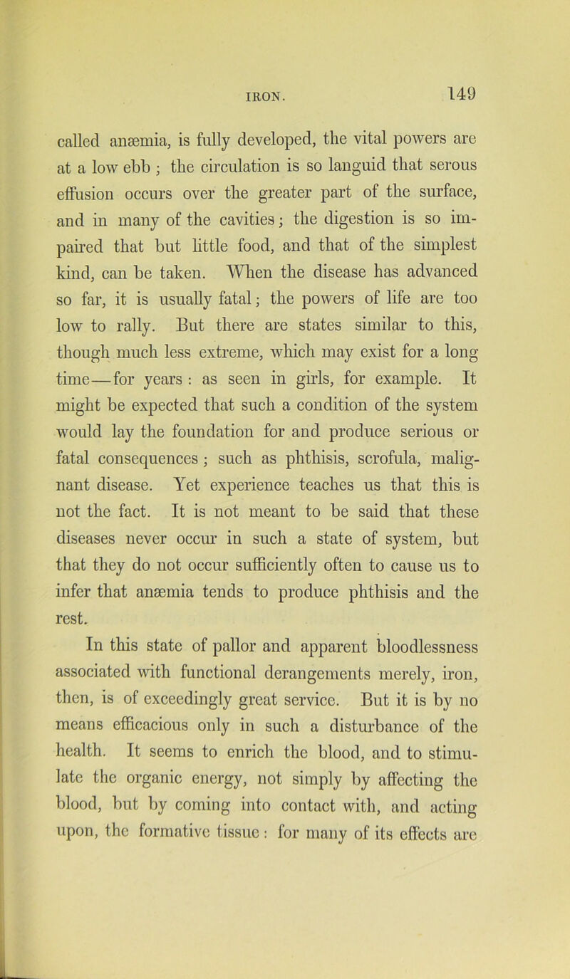 called anaemia, is fully developed, the vital powers are at a low ebb ; the circulation is so languid that serous effusion occurs over the greater part of the surface, and in many of the cavities; the digestion is so im- paired that but little food, and that of the simplest kind, can be taken. When the disease has advanced so far, it is usually fatal; the powers of life are too low to rally. But there are states similar to this, though much less extreme, which may exist for a long- time— for years : as seen in girls, for example. It might be expected that such a condition of the system would lay the foundation for and produce serious or fatal consequences ; such as phthisis, scrofula, malig- nant disease. Yet experience teaches us that this is not the fact. It is not meant to be said that these diseases never occur in such a state of system, but that they do not occur sufficiently often to cause us to infer that ansemia tends to produce phthisis and the rest. In this state of pallor and apparent bloodlessness associated with functional derangements merely, iron, then, is of exceedingly great service. But it is by no means efficacious only in such a disturbance of the health. It seems to enrich the blood, and to stimu- late the organic energy, not simply by affecting the blood, but by coming into contact with, and acting upon, the formative tissue : for many of its effects are