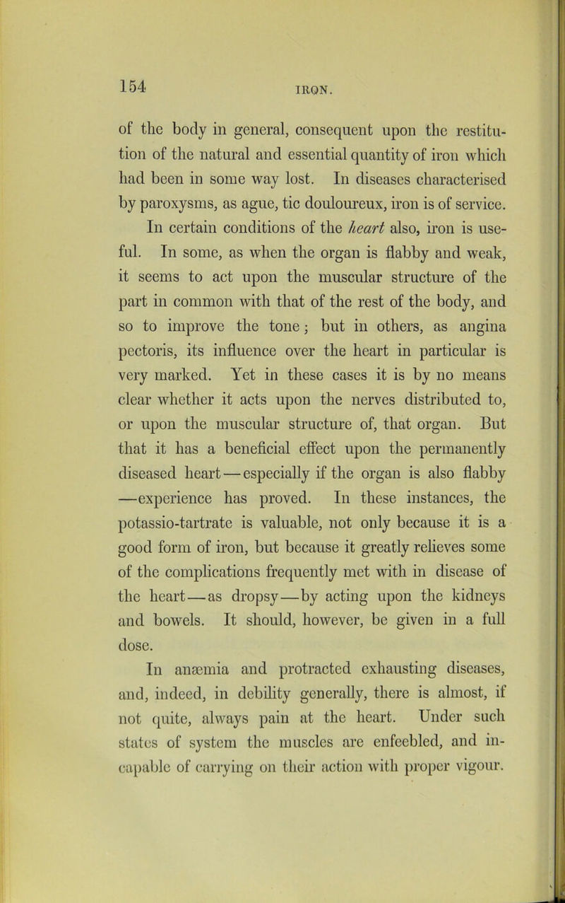 of the body in general, consequent upon the restitu- tion of the natural and essential quantity of iron which had been in some way lost. In diseases characterised by paroxysms, as ague, tic douloureux, iron is of service. In certain conditions of the heart also, iron is use- ful. In some, as when the organ is flabby and weak, it seems to act upon the muscular structure of the part in common with that of the rest of the body, and so to improve the tone; but in others, as angina pectoris, its influence over the heart in particular is very marked. Yet in these cases it is by no means clear whether it acts upon the nerves distributed to, or upon the muscular structure of, that organ. But that it has a beneficial effect upon the permanently diseased heart — especially if the organ is also flabby —experience has proved. In these instances, the potassio-tartrate is valuable, not only because it is a good form of iron, but because it greatly relieves some of the complications frequently met with in disease of the heart—as dropsy—by acting upon the kidneys and bowels. It should, however, be given in a full dose. In anaemia and protracted exhausting diseases, and, indeed, in debility generally, there is almost, if not quite, always pain at the heart. Under such states of system the muscles are enfeebled, and in- capable of carrying on their action with proper vigour.