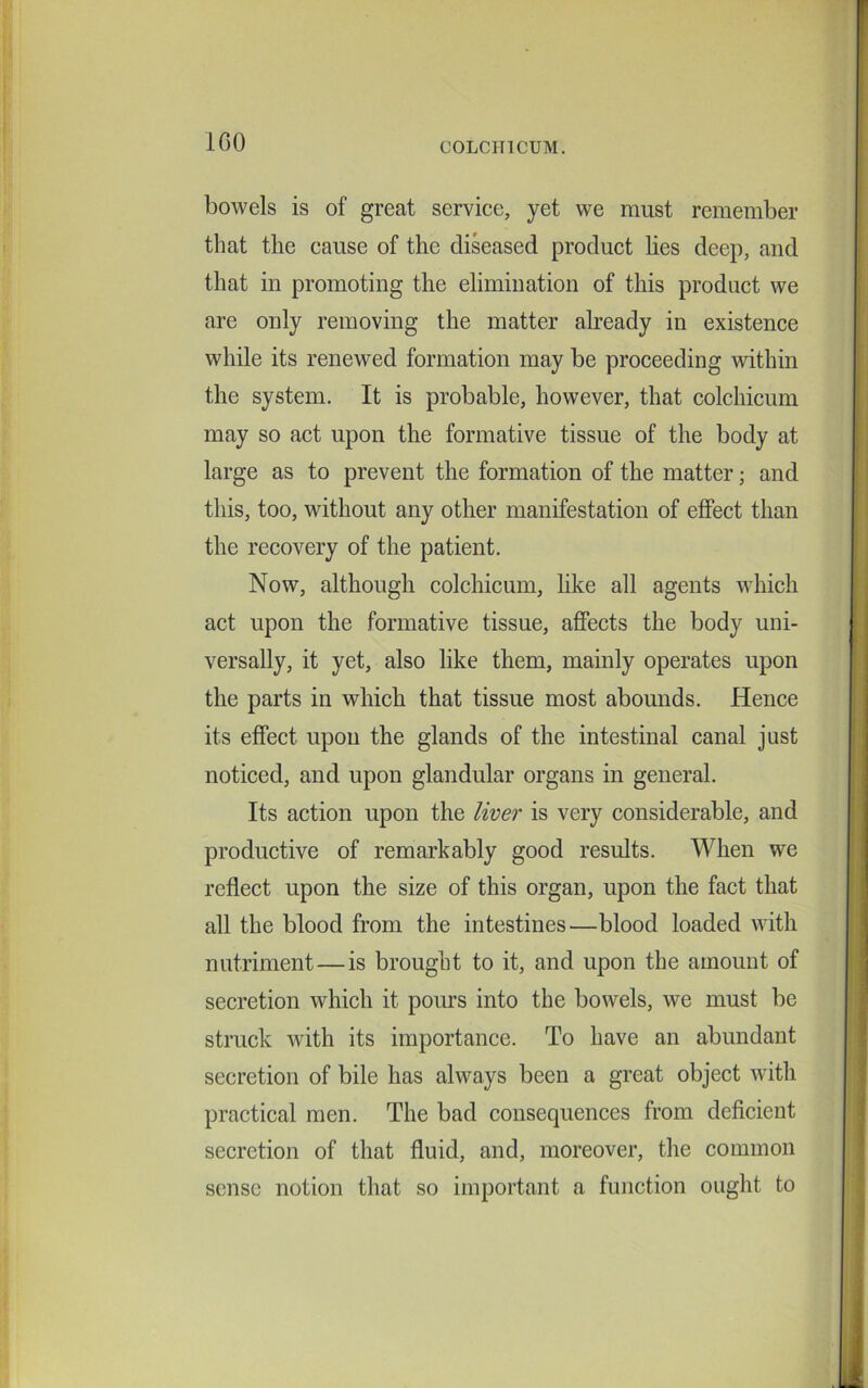 100 bowels is of great service, yet we must remember that the cause of the diseased product lies deep, and that in promoting the elimination of this product we are only removing the matter already in existence while its renewed formation may be proceeding within the system. It is probable, however, that colchicum may so act upon the formative tissue of the body at large as to prevent the formation of the matter; and this, too, without any other manifestation of effect than the recovery of the patient. Now, although colchicum, like all agents which act upon the formative tissue, affects the body uni- versally, it yet, also like them, mainly operates upon the parts in which that tissue most abounds. Hence its effect upon the glands of the intestinal canal just noticed, and upon glandular organs in general. Its action upon the liver is very considerable, and productive of remarkably good results. When we reflect upon the size of this organ, upon the fact that all the blood from the intestines—blood loaded with nutriment — is brought to it, and upon the amount of secretion which it pours into the bowels, we must be struck with its importance. To have an abundant secretion of bile has always been a great object with practical men. The bad consequences from deficient secretion of that fluid, and, moreover, the common sense notion that so important a function ought to