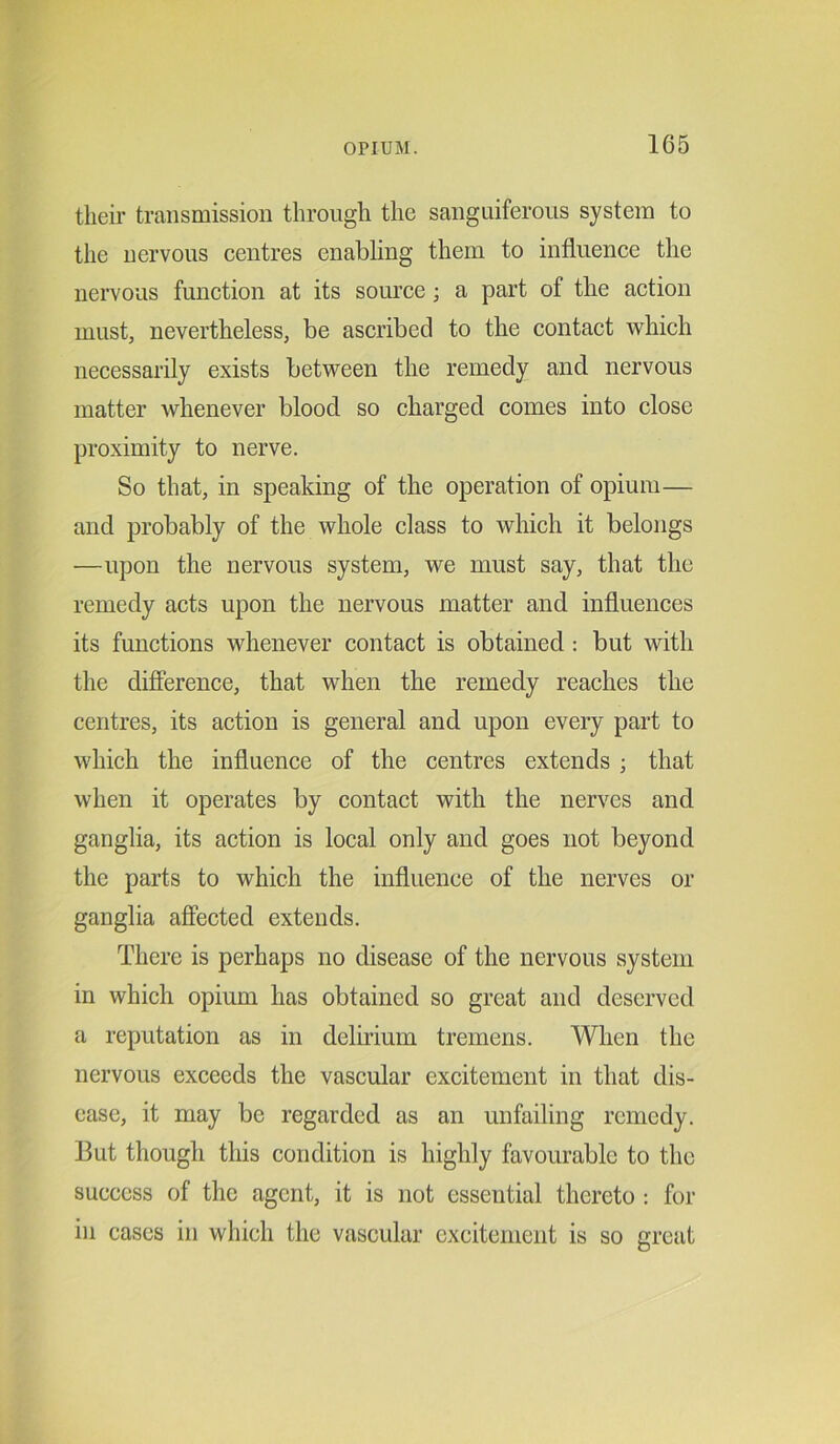 their transmission through the sanguiferous system to the nervous centres enabling them to influence the nervous function at its source ; a part of the action must, nevertheless, be ascribed to the contact which necessarily exists between the remedy and nervous matter whenever blood so charged comes into close proximity to nerve. So that, in speaking of the operation of opium— and probably of the whole class to which it belongs —upon the nervous system, we must say, that the remedy acts upon the nervous matter and influences its functions whenever contact is obtained : but with the difference, that when the remedy reaches the centres, its action is general and upon every part to which the influence of the centres extends ; that when it operates by contact with the nerves and ganglia, its action is local only and goes not beyond the parts to which the influence of the nerves or ganglia affected extends. There is perhaps no disease of the nervous system in which opium has obtained so great and deserved a reputation as in delirium tremens. When the nervous exceeds the vascular excitement in that dis- ease, it may be regarded as an unfailing remedy. But though this condition is highly favourable to the success of the agent, it is not essential thereto : for in cases in which the vascular excitement is so great