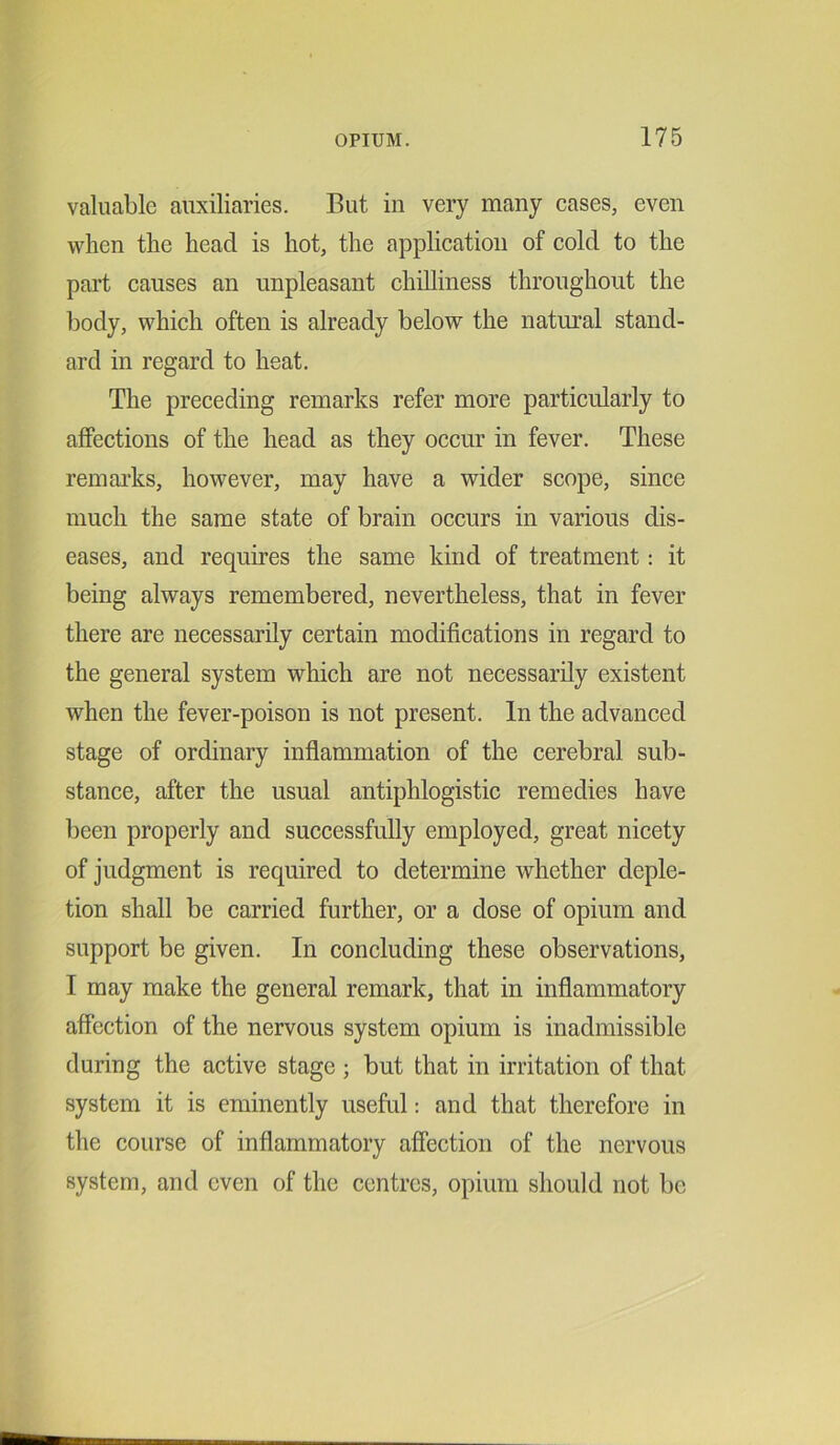 valuable auxiliaries. But in very many cases, even when the head is hot, the application of cold to the part causes an unpleasant chilliness throughout the body, which often is already below the natural stand- ard in regard to heat. The preceding remarks refer more particularly to affections of the head as they occur in fever. These remarks, however, may have a wider scope, since much the same state of brain occurs in various dis- eases, and requires the same kind of treatment: it being always remembered, nevertheless, that in fever there are necessarily certain modifications in regard to the general system which are not necessarily existent when the fever-poison is not present. In the advanced stage of ordinary inflammation of the cerebral sub- stance, after the usual antiphlogistic remedies have been properly and successfully employed, great nicety of judgment is required to determine whether deple- tion shall be carried further, or a dose of opium and support be given. In concluding these observations, I may make the general remark, that in inflammatory affection of the nervous system opium is inadmissible during the active stage ; but that in irritation of that system it is eminently useful: and that therefore in the course of inflammatory affection of the nervous system, and even of the centres, opium should not be