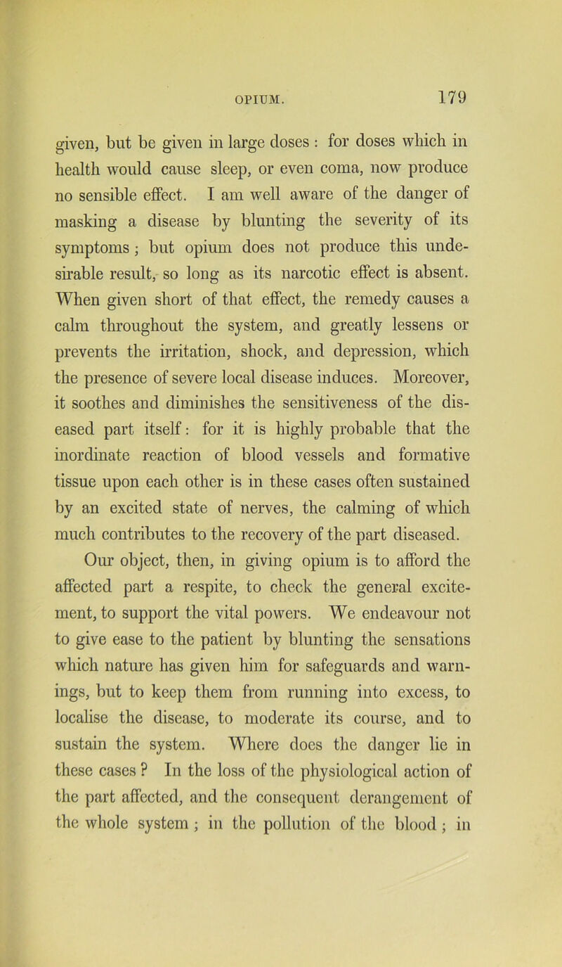 given, but be given in large doses : for doses which in health would cause sleep, or even coma, now produce no sensible effect. I am well aware of the danger of masking a disease by blunting the severity of its symptoms ; but opium does not produce this unde- sirable result, so long as its narcotic effect is absent. When given short of that effect, the remedy causes a calm throughout the system, and greatly lessens or prevents the irritation, shock, and depression, which the presence of severe local disease induces. Moreover, it soothes and diminishes the sensitiveness of the dis- eased part itself: for it is highly probable that the inordinate reaction of blood vessels and formative tissue upon each other is in these cases often sustained by an excited state of nerves, the calming of which much contributes to the recovery of the part diseased. Our object, then, in giving opium is to afford the affected part a respite, to check the general excite- ment, to support the vital powers. We endeavour not to give ease to the patient by blunting the sensations which nature has given him for safeguards and warn- ings, but to keep them from running into excess, to localise the disease, to moderate its course, and to sustain the system. Where does the danger lie in these cases ? In the loss of the physiological action of the part affected, and the consequent derangement of the whole system ; in the pollution of the blood; in