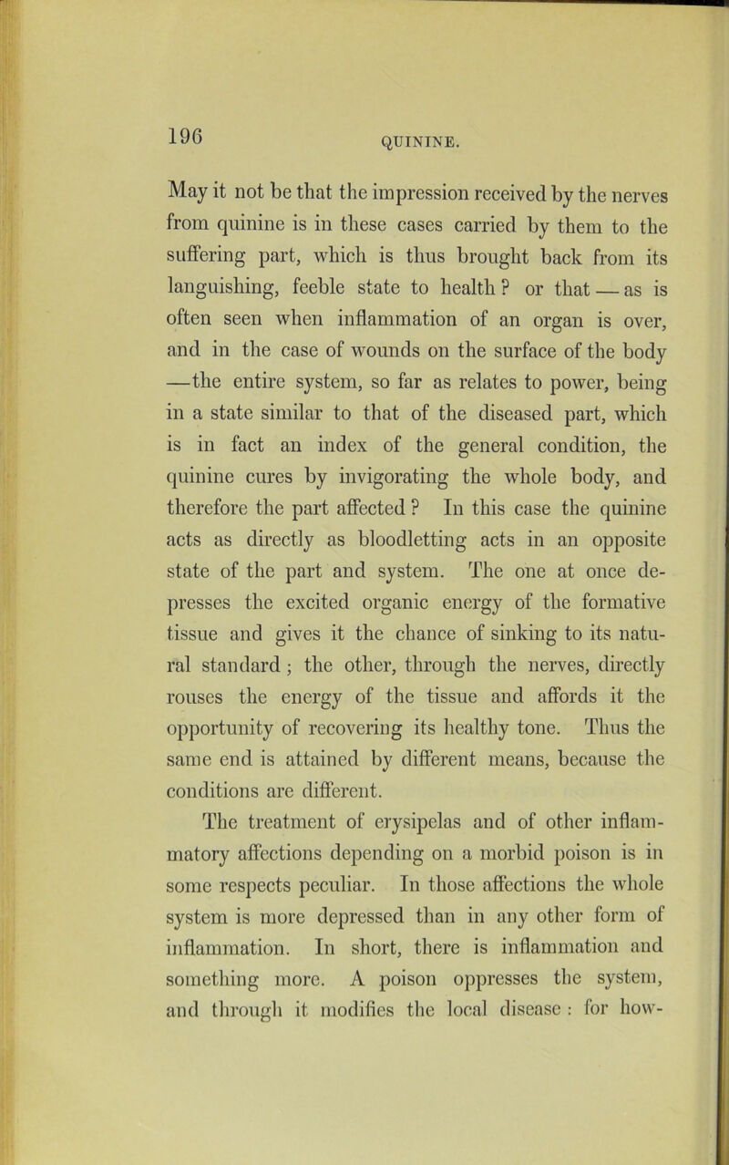 QUININE. May it not be that the impression received by the nerves from quinine is in these cases carried by them to the suffering part, which is thus brought back from its languishing, feeble state to health? or that — as is often seen when inflammation of an organ is over, and in the case of wounds on the surface of the body —the entire system, so far as relates to power, being in a state similar to that of the diseased part, which is in fact an index of the general condition, the quinine cures by invigorating the whole body, and therefore the part affected ? In this case the quinine acts as directly as bloodletting acts in an opposite state of the part and system. The one at once de- presses the excited organic energy of the formative tissue and gives it the chance of sinking to its natu- ral standard; the other, through the nerves, directly rouses the energy of the tissue and affords it the opportunity of recovering its healthy tone. Thus the same end is attained by different means, because the conditions are different. The treatment of erysipelas and of other inflam- matory affections depending on a morbid poison is in some respects peculiar. In those affections the whole system is more depressed than in any other form of inflammation. In short, there is inflammation and something more. A poison oppresses the system, and through it modifies the local disease : for how-